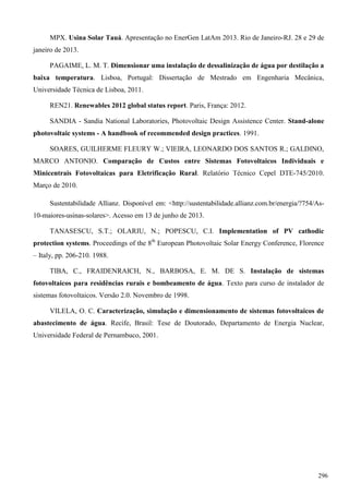 MPX. Usina Solar Tauá. Apresentação no EnerGen LatAm 2013. Rio de Janeiro-RJ. 28 e 29 de
janeiro de 2013.
PAGAIME, L. M. T. Dimensionar uma instalação de dessalinização de água por destilação a
baixa temperatura. Lisboa, Portugal: Dissertação de Mestrado em Engenharia Mecânica,
Universidade Técnica de Lisboa, 2011.
REN21. Renewables 2012 global status report. Paris, França: 2012.
SANDIA - Sandia National Laboratories, Photovoltaic Design Assistence Center. Stand-alone
photovoltaic systems - A handbook of recommended design practices. 1991.
SOARES, GUILHERME FLEURY W.; VIEIRA, LEONARDO DOS SANTOS R.; GALDINO,
MARCO ANTONIO. Comparação de Custos entre Sistemas Fotovoltaicos Individuais e
Minicentrais Fotovoltaicas para Eletrificação Rural. Relatório Técnico Cepel DTE-745/2010.
Março de 2010.
Sustentabilidade Allianz. Disponível em: <http://sustentabilidade.allianz.com.br/energia/?754/As-
10-maiores-usinas-solares>. Acesso em 13 de junho de 2013.
TANASESCU, S.T.; OLARIU, N.; POPESCU, C.I. Implementation of PV cathodic
protection systems. Proceedings of the 8th
European Photovoltaic Solar Energy Conference, Florence
– Italy, pp. 206-210. 1988.
TIBA, C., FRAIDENRAICH, N., BARBOSA, E. M. DE S. Instalação de sistemas
fotovoltaicos para residências rurais e bombeamento de água. Texto para curso de instalador de
sistemas fotovoltaicos. Versão 2.0. Novembro de 1998.
VILELA, O. C. Caracterização, simulação e dimensionamento de sistemas fotovoltaicos de
abastecimento de água. Recife, Brasil: Tese de Doutorado, Departamento de Energia Nuclear,
Universidade Federal de Pernambuco, 2001.
296
 
