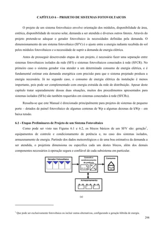 CAPÍTULO 6 – PROJETO DE SISTEMAS FOTOVOLTAICOS
O projeto de um sistema fotovoltaico envolve orientação dos módulos, disponibilidade de área,
estética, disponibilidade do recurso solar, demanda a ser atendida e diversos outros fatores. Através do
projeto pretende-se adequar o gerador fotovoltaico às necessidades definidas pela demanda. O
dimensionamento de um sistema fotovoltaico (SFV) é o ajuste entre a energia radiante recebida do sol
pelos módulos fotovoltaicos e a necessidade de suprir a demanda de energia elétrica.
Antes de prosseguir descrevendo etapas de um projeto, é necessário fazer uma separação entre
sistemas fotovoltaicos isolados da rede (SFI) e sistemas fotovoltaicos conectados à rede (SFCR). No
primeiro caso o sistema gerador visa atender a um determinado consumo de energia elétrica, e é
fundamental estimar esta demanda energética com precisão para que o sistema projetado produza a
energia necessária. Já no segundo caso, o consumo de energia elétrica da instalação é menos
importante, pois pode ser complementado com energia extraída da rede de distribuição. Apesar deste
capítulo tratar separadamente dessas duas situações, muitos dos procedimentos apresentados para
sistemas isolados (SFIs) são também requeridos em sistemas conectados à rede (SFCRs).
Ressalta-se que este Manual é direcionado principalmente para projetos de sistemas de pequeno
porte – dotados de painel fotovoltaico de algumas centenas de Wp a algumas dezenas de kWp – em
baixa tensão.
6.1 - Etapas Preliminares de Projeto de um Sistema Fotovoltaico
Como pode ser visto nas Figuras 6.1 e 6.2, os blocos básicos de um SFV são: geração1
,
equipamentos de controle e condicionamento de potência e, no caso dos sistemas isolados,
armazenamento de energia. Partindo dos dados meteorológicos e de uma boa estimativa da demanda a
ser atendida, o projetista dimensiona ou especifica cada um destes blocos, além dos demais
componentes necessários à operação segura e confiável de cada subsistema em particular.
(a)
1
Que pode ser exclusivamente fotovoltaica ou incluir outras alternativas, configurando a geração híbrida de energia.
298
 