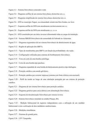 Figura 5.3 – Sistema fotovoltaico conectado à rede.
Figura 5.4 – Diagrama unifilar de um sistema fotovoltaico domiciliar em c.c.
Figura 5.5 – Diagrama simplificado do sistema fotovoltaico domiciliar em c.c.
Figura 5.6 – SFD no município Xapuri, na comunidade extrativista Dois Irmãos, no Acre.
Figura 5.7 – Esquema unifilar de SFD com atendimento exclusivamente em c.c.
Figura 5.8 – Esquema unifilar de SFD com atendimento c.c. e c.a.
Figura 5.9 – SFD constituído por um único inversor alimentando todas as cargas da instalação.
Figura 5.10 – Sistema MIGDI fotovoltaico da comunidade de Sobrado no Amazonas.
Figura 5.11 – Diagrama esquemático de um sistema fotovoltaico de abastecimento de água.
Figura 5.12 – Região de aplicação dos SBFVs.
Figura 5.13 – Tipos de motobombas para SBFVs em função da profundidade e da vazão.
Figura 5.14 – Configurações utilizadas para sistemas de bombeamento fotovoltaico.
Figura 5.15 – Vista em corte de uma bomba centrífuga.
Figura 5.16 – Corte de uma bomba tipo parafuso.
Figura 5.17 – Diagrama expandido de uma bomba de deslocamento positivo tipo diafragma.
Figura 5.18 – Proteção catódica com anodo galvânico.
Figura 5.19 – Proteção catódica por corrente impressa (sistema com fonte elétrica convencional).
Figura 5.20 – Perfil da tensão ao longo de uma tubulação protegida por um sistema de proteção
catódica.
Figura 5.21 – Diagrama de um sistema fotovoltaico para proteção catódica.
Figura 5.22 – Diagrama genérico para cerca elétrica com alimentação fotovoltaica.
Figura 5.23 – Esquema de dessalinização fotovoltaica por osmose reversa.
Figura 5.24 – Sistema fotovoltaico instalado no estádio Pituaçu, BA.
Figura 5.25 – Medição bidirecional de registros independentes com a utilização de um medidor
bidirecional e com a utilização de dois medidores unidirecionais.
Figura 5.26 – Medições simultâneas.
Figura 5.27 – Sistemas de grande porte.
Figura 5.28 – UFV Tanquinho.
 