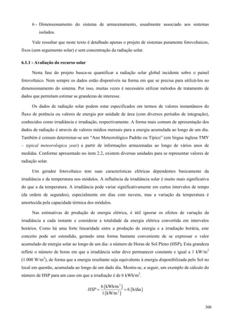 6 - Dimensionamento do sistema de armazenamento, usualmente associado aos sistemas
isolados.
Vale ressaltar que neste texto é detalhado apenas o projeto de sistemas puramente fotovoltaicos,
fixos (sem seguimento solar) e sem concentração da radiação solar.
6.1.1 - Avaliação do recurso solar
Nesta fase do projeto busca-se quantificar a radiação solar global incidente sobre o painel
fotovoltaico. Nem sempre os dados estão disponíveis na forma em que se precisa para utilizá-los no
dimensionamento do sistema. Por isso, muitas vezes é necessário utilizar métodos de tratamento de
dados que permitam estimar as grandezas de interesse.
Os dados de radiação solar podem estar especificados em termos de valores instantâneos do
fluxo de potência ou valores de energia por unidade de área (com diversos períodos de integração),
conhecidos como irradiância e irradiação, respectivamente. A forma mais comum de apresentação dos
dados de radiação é através de valores médios mensais para a energia acumulada ao longo de um dia.
Também é comum determinar-se um “Ano Meteorológico Padrão ou Típico” (em língua inglesa TMY
– typical meteorologica year) a partir de informações armazenadas ao longo de vários anos de
medidas. Conforme apresentado no item 2.2, existem diversas unidades para se representar valores de
radiação solar.
Um gerador fotovoltaico tem suas características elétricas dependentes basicamente da
irradiância e da temperatura nos módulos. A influência da irradiância solar é muito mais significativa
do que a da temperatura. A irradiância pode variar significativamente em curtos intervalos de tempo
(da ordem de segundos), especialmente em dias com nuvens, mas a variação da temperatura é
amortecida pela capacidade térmica dos módulos.
Nas estimativas de produção de energia elétrica, é útil ignorar os efeitos de variação da
irradiância a cada instante e considerar a totalidade da energia elétrica convertida em intervalos
horários. Como há uma forte linearidade entre a produção de energia e a irradiação horária, este
conceito pode ser estendido, gerando uma forma bastante conveniente de se expressar o valor
acumulado de energia solar ao longo de um dia: o número de Horas de Sol Pleno (HSP). Esta grandeza
reflete o número de horas em que a irradiância solar deve permanecer constante e igual a 1 kW/m2
(1.000 W/m2
), de forma que a energia resultante seja equivalente à energia disponibilizada pelo Sol no
local em questão, acumulada ao longo de um dado dia. Mostra-se, a seguir, um exemplo de cálculo do
número de HSP para um caso em que a irradiação é de 6 kWh/m2
.
]h/dia[6
]kW/m[1
]kWh/m[6
2
2
HSP
300
 