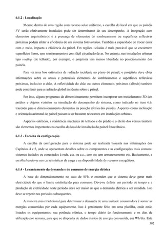 6.1.2 - Localização
Mesmo dentro de uma região com recurso solar uniforme, a escolha do local em que os painéis
FV serão efetivamente instalados pode ser determinante de seu desempenho. A integração com
elementos arquitetônicos e a presença de elementos de sombreamento ou superfícies reflexivas
próximas podem afetar a eficiência de um sistema fotovoltaico. Também a capacidade de trocar calor
com o meio, impacta a eficiência do painel. Em regiões isoladas é mais provável que se encontrem
superfícies livres, sem sombreamento e com fácil circulação de ar. No entanto, nas instalações urbanas
tipo rooftop (de telhado), por exemplo, o projetista tem menos liberdade no posicionamento dos
painéis.
Para ter uma boa estimativa da radiação incidente no plano do painel, o projetista deve obter
informações sobre os atuais e potenciais elementos de sombreamento e superfícies reflexivas
próximas, inclusive o chão. A refletividade do chão ou outros elementos próximos (albedo) também
pode contribuir para a radiação global incidente sobre o painel.
Por isso, alguns programas de dimensionamento permitem incorporar um modelamento 3D dos
prédios e objetos vizinhos na simulação do desempenho do sistema, como indicado no item 6.6,
trazendo para o dimensionamento elementos da posição efetiva dos painéis. Aspectos como inclinação
e orientação azimutal do painel passam a ser bastante relevantes em instalações urbanas.
Aspectos estéticos, a resistência mecânica do telhado e do prédio e o efeito dos ventos também
são elementos importantes na escolha do local de instalação do painel fotovoltaico.
6.1.3 - Escolha da configuração
A escolha da configuração para o sistema pode ser realizada baseada nas informações dos
Capítulos 4 e 5, onde se apresentam detalhes sobre os componentes e as configurações mais comuns:
sistemas isolados ou conectados à rede, c.a. ou c.c., com ou sem armazenamento etc. Basicamente, a
escolha baseia-se nas características da carga e na disponibilidade de recursos energéticos.
6.1.4 - Levantamento da demanda e do consumo de energia elétrica
A base do dimensionamento no caso de SFIs é entender que o sistema deve gerar mais
eletricidade do que o limite estabelecido para consumo. Deve-se definir um período de tempo e a
produção de eletricidade neste período deve ser maior do que a demanda elétrica a ser atendida. Isto
deve se repetir nos períodos subsequentes.
A maneira mais tradicional para determinar a demanda de uma unidade consumidora é somar as
energias consumidas por cada equipamento. Isto é geralmente feito em uma planilha, onde estão
listados os equipamentos, sua potência elétrica, o tempo diário de funcionamento e os dias de
utilização por semana, para que se disponha de dados diários de energia consumida, em Wh/dia. Esta
302
 