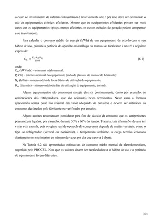 o custo de investimento de sistemas fotovoltaicos é relativamente alto e por isso deve ser estimulado o
uso de equipamentos elétricos eficientes. Mesmo que os equipamentos eficientes possam ser mais
caros que os equipamentos típicos, menos eficientes, os custos evitados de geração podem compensar
esse investimento.
Para calcular o consumo médio de energia (kWh) de um equipamento de acordo com o seu
hábito de uso, procure a potência do aparelho no catálogo ou manual do fabricante e utilize a seguinte
expressão:
(6.1)
onde:
(kWh/mês) – consumo médio mensal;
(W) – potência nominal do equipamento (dado de placa ou do manual do fabricante);
(h/dia) – numero médio de horas diárias de utilização do equipamento;
(dias/mês) – número médio de dias de utilização do equipamento, por mês.
Alguns equipamentos não consomem energia elétrica continuamente, como por exemplo, os
compressores dos refrigeradores, que são acionados pelos termostatos. Neste caso, a fórmula
apresentada acima pode não resultar em valor adequado de consumo e devem ser utilizados os
consumos declarados pelo fabricante ou verificados por ensaios.
Alguns autores recomendam considerar para fins de cálculo de consumo que os compressores
permanecem ligados, por exemplo, durante 50% a 60% do tempo. Todavia, tais afirmações devem ser
vistas com cautela, pois o regime real de operação do compressor depende de muitas variáveis, como o
tipo do refrigerador (vertical ou horizontal), a temperatura ambiente, a carga térmica colocada
diariamente em seu interior e o número de vezes por dia que a porta é aberta.
Na Tabela 6.2 são apresentadas estimativas de consumo médio mensal de eletrodomésticos,
sugeridas pelo PROCEL. Note que os valores devem ser recalculados se o hábito de uso e a potência
do equipamento forem diferentes.
304
 