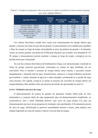 Tabela 6.3 – Exemplos de equipamentos elétricos que devem ser evitados ou proibidos em sistemas isolados de pequeno
porte. Fonte: Adaptado (PROCEL)
Aparelhos Elétricos
Potência
máxima
(W)
Dias Estimados
Uso/Mês
Média
Utilização/Dia
Consumo
Médio
Mensal
(kWh)
Chuveiro elétrico - 4500 W 4500 30 32 min 72
Chuveiro elétrico - 5500 W 5867 30 32 min 88
Ferro elétrico automático a seco 1050 12 1 h 2,4
Ferro elétrico automático a vapor 1200 12 1 h 7,2
Forno micro-ondas - 25 L 1400 30 20 min 14
Secador de cabelo 1000 30 10 min 5
Torradeira 800 30 10 min 4
Um sistema fotovoltaico isolado deve contar com armazenamento de energia elétrica para
atender o consumo nas horas em que não há geração. O armazenamento serve também para equilibrar
o fluxo de energia ao longo do tempo, desacoplando os picos de potência da geração e da demanda.
Assim, um sistema gerador com painel de 50 Wp pode abastecer, por exemplo, uma demanda de 175
W, porque o armazenamento permite acumular a energia ao longo do tempo e entregá-la em um
período menor que o da geração.
No caso dos sistemas fotovoltaicos de bombeamento d’água, esse armazenamento é realizado na
forma de energia potencial gravitacional, relacionada ao volume de água bombeado até um
reservatório. Para se calcular o consumo de energia elétrica desse sistema, é necessário estimar
adequadamente a demanda total de água. Posteriormente, calcula-se a energia hidráulica necessária
para bombear o volume estimado de água até a altura desejada, considerando-se as perdas de carga
nesse processo. Em seguida, corrige-se as perdas no processo de conversão de energia elétrica em
energia hidráulica. Mais detalhes sobre esse processo de cálculo são apresentados no item 6.3.
6.1.4.1 - Estimativa da curva de carga
O dimensionamento do sistema de geração em aplicações isoladas (SFIs) pode ser feito
totalizando-se o consumo diário de cada equipamento para um dimensionamento simplificado, ou
construindo-se, com a maior fidelidade possível, uma curva de carga (Figura 6.5) para um
dimensionamento por meio de um programa de simulação, mais aprofundado. O levantamento preciso
da curva de carga, identificando as possíveis sazonalidades mensais e anuais, pode implicar uma
redução importante do custo do sistema e reduzir o risco de falta de energia.
306
 
