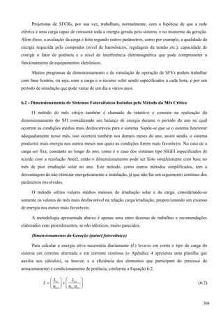 Projetistas de SFCRs, por sua vez, trabalham, normalmente, com a hipótese de que a rede
elétrica é uma carga capaz de consumir toda a energia gerada pelo sistema, e no momento da geração.
Além disso, a avaliação da carga é feita segundo outros parâmetros, como por exemplo, a qualidade da
energia requerida pelo comprador (nível de harmônicos, regulagem da tensão etc.), capacidade de
corrigir o fator de potência e o nível de interferência eletromagnética que pode comprometer o
funcionamento de equipamentos eletrônicos.
Muitos programas de dimensionamento e de simulação de operação de SFVs podem trabalhar
com base horária, ou seja, com a carga e o recurso solar sendo especificados a cada hora, e por um
período de simulação que pode variar de um dia a vários anos.
6.2 - Dimensionamento de Sistemas Fotovoltaicos Isolados pelo Método do Mês Crítico
O método do mês crítico também é chamado de intuitivo e consiste na realização do
dimensionamento do SFI considerando um balanço de energia durante o período do ano no qual
ocorrem as condições médias mais desfavoráveis para o sistema. Supõe-se que se o sistema funcionar
adequadamente nesse mês, isso ocorrerá também nos demais meses do ano, assim sendo, o sistema
produzirá mais energia nos outros meses nos quais as condições forem mais favoráveis. No caso de a
carga ser fixa, constante ao longo do ano, como é o caso dos sistemas tipo SIGFI especificados de
acordo com a resolução Aneel, então o dimensionamento pode ser feito simplesmente com base no
mês de pior irradiação solar no ano. Este método, como outros métodos simplificados, tem a
desvantagem de não otimizar energeticamente a instalação, já que não faz um seguimento contínuo dos
parâmetros envolvidos.
O método utiliza valores médios mensais de irradiação solar e da carga, considerando-se
somente os valores do mês mais desfavorável na relação carga/irradiação, proporcionando um excesso
de energia nos meses mais favoráveis.
A metodologia apresentada abaixo é apenas uma entre dezenas de trabalhos e recomendações
elaborados com procedimentos, se não idênticos, muito parecidos.
Dimensionamento da Geração (painel fotovoltaico)
Para calcular a energia ativa necessária diariamente (L) leva-se em conta o tipo de carga do
sistema em corrente alternada e em corrente contínua (o Apêndice 4 apresenta uma planilha que
auxilia nos cálculos), se houver, e a eficiência dos elementos que participam do processo de
armazenamento e condicionamento de potência, conforme a Equação 6.2.













invbat
ca
bat
cc LL
L

(6.2)
308
 