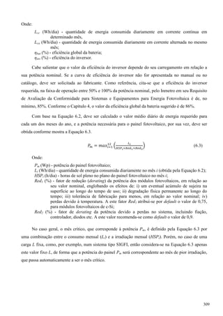 Onde:
Lcc (Wh/dia) - quantidade de energia consumida diariamente em corrente contínua em
determinado mês,
Lca (Wh/dia) - quantidade de energia consumida diariamente em corrente alternada no mesmo
mês;
ηbat (%) - eficiência global da bateria;
ηinv (%) - eficiência do inversor.
Cabe salientar que o valor da eficiência do inversor depende do seu carregamento em relação a
sua potência nominal. Se a curva de eficiência do inversor não for apresentada no manual ou no
catálogo, deve ser solicitada ao fabricante. Como referência, cita-se que a eficiência do inversor
requerida, na faixa de operação entre 50% e 100% da potência nominal, pelo Inmetro em seu Requisito
de Avaliação da Conformidade para Sistemas e Equipamentos para Energia Fotovoltaica é de, no
mínimo, 85%. Conforme o Capítulo 4, o valor da eficiência global da bateria sugerido é de 86%.
Com base na Equação 6.2, deve ser calculado o valor médio diário de energia requerido para
cada um dos meses do ano, e a potência necessária para o painel fotovoltaico, por sua vez, deve ser
obtida conforme mostra a Equação 6.3.
(6.3)
Onde:
Pm (Wp) - potência do painel fotovoltaico;
Li (Wh/dia) - quantidade de energia consumida diariamente no mês i (obtida pela Equação 6.2);
HSPi (h/dia) - horas de sol pleno no plano do painel fotovoltaico no mês i;
Red1 (%) - fator de redução (derating) da potência dos módulos fotovoltaicos, em relação ao
seu valor nominal, englobando os efeitos de: i) um eventual acúmulo de sujeira na
superfície ao longo do tempo de uso; ii) degradação física permanente ao longo do
tempo; iii) tolerância de fabricação para menos, em relação ao valor nominal; iv)
perdas devido à temperatura. A este fator Red1 atribuí-se por default o valor de 0,75,
para módulos fotovoltaicos de c-Si;
Red2 (%) - fator de derating da potência devido a perdas no sistema, incluindo fiação,
controlador, diodos etc. A este valor recomenda-se como default o valor de 0,9.
No caso geral, o mês crítico, que corresponde à potência Pm, é definido pela Equação 6.3 por
uma combinação entre o consumo mensal (Li) e a irradiação mensal (HSPi). Porém, no caso de uma
carga L fixa, como, por exemplo, num sistema tipo SIGFI, então considera-se na Equação 6.3 apenas
este valor fixo L, de forma que a potência do painel Pm será correspondente ao mês de pior irradiação,
que passa automaticamente a ser o mês crítico.
309
 