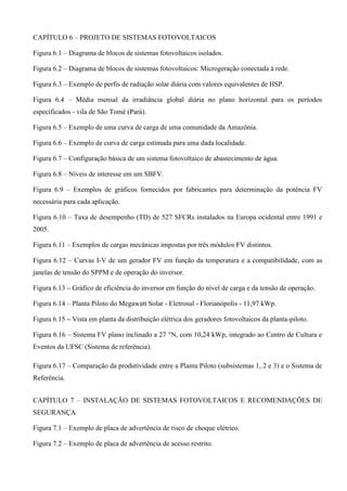 CAPÍTULO 6 – PROJETO DE SISTEMAS FOTOVOLTAICOS
Figura 6.1 – Diagrama de blocos de sistemas fotovoltaicos isolados.
Figura 6.2 – Diagrama de blocos de sistemas fotovoltaicos: Microgeração conectada à rede.
Figura 6.3 – Exemplo de perfis de radiação solar diária com valores equivalentes de HSP.
Figura 6.4 – Média mensal da irradiância global diária no plano horizontal para os períodos
especificados - vila de São Tomé (Pará).
Figura 6.5 – Exemplo de uma curva de carga de uma comunidade da Amazônia.
Figura 6.6 – Exemplo de curva de carga estimada para uma dada localidade.
Figura 6.7 – Configuração básica de um sistema fotovoltaico de abastecimento de água.
Figura 6.8 – Níveis de interesse em um SBFV.
Figura 6.9 – Exemplos de gráficos fornecidos por fabricantes para determinação da potência FV
necessária para cada aplicação.
Figura 6.10 – Taxa de desempenho (TD) de 527 SFCRs instalados na Europa ocidental entre 1991 e
2005.
Figura 6.11 – Exemplos de cargas mecânicas impostas por três módulos FV distintos.
Figura 6.12 – Curvas I-V de um gerador FV em função da temperatura e a compatibilidade, com as
janelas de tensão do SPPM e de operação do inversor.
Figura 6.13 – Gráfico de eficiência do inversor em função do nível de carga e da tensão de operação.
Figura 6.14 – Planta Piloto do Megawatt Solar - Eletrosul - Florianópolis - 11,97 kWp.
Figura 6.15 – Vista em planta da distribuição elétrica dos geradores fotovoltaicos da planta-piloto.
Figura 6.16 – Sistema FV plano inclinado a 27 °N, com 10,24 kWp, integrado ao Centro de Cultura e
Eventos da UFSC (Sistema de referência).
Figura 6.17 – Comparação da produtividade entre a Planta Piloto (subsistemas 1, 2 e 3) e o Sistema de
Referência.
CAPÍTULO 7 – INSTALAÇÃO DE SISTEMAS FOTOVOLTAICOS E RECOMENDAÇÕES DE
SEGURANÇA
Figura 7.1 – Exemplo de placa de advertência de risco de choque elétrico.
Figura 7.2 – Exemplo de placa de advertência de acesso restrito.
 