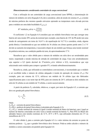 Dimensionamento considerando controlador de carga convencional
Com a utilização de um controlador de carga convencional (sem SPPM), a determinação do
número de módulos em série (Equação 6.4), deve considerar, além da tensão do sistema (Vsist), a tensão
de máxima potência dos mesmos quando estiverem operando na temperatura mais elevada prevista
para o módulo em uma dada localidade (VmpTmax).
(6.4)
O coeficiente 1,2 na Equação 6.4 considera que um módulo fotovoltaico tem que carregar uma
bateria até uma tensão 20% acima da nominal (por exemplo, uma bateria de 12V de Pb-ácido tem uma
tensão de carregamento em torno de 14,4 V e de equalização de 14,7 V) e considera, ainda, alguma
perda ôhmica. Considerando-se que um módulo de 36 células em climas quentes perde entre 2 e 3 V
devido ao aumento da temperatura, é necessário dispor de um módulo que forneça uma tensão nominal
de potência máxima, nas condições padrão de teste, de aproximadamente 17 V.
Ressalta-se que o valor obtido para o número de módulos em série deve ser arredondado para
maior, respeitando a tensão máxima de entrada do controlador de carga. Caso este arredondamento
seja superior a 0,5 (parte decimal de No
módulos_série inferior a 0,5), recomenda-se que seja
selecionado outro módulo para compor o gerador FV, evitando sobredimensionamento.
Ressalta-se, ainda, que utilizando-se controladores convencionais, é recomendado que o módulo
a ser escolhido tenha o número de células adequado à tensão de operação do sistema (Vsist). Por
exemplo, para um sistema de 12 V, utiliza-se um módulo de 36 células (que são fabricados
especificamente para o uso neste tipo de SFI), para um sistema de 24 V, utilizam-se dois módulos em
série de 36 células ou um módulo de 72 células, e assim sucessivamente.
A partir da potência Pm calculada, obtém-se, a seguir, por meio da Equação 6.5, a corrente que
deve ser gerada pelo painel fotovoltaico.
sist
m
m
V
P
I  (6.5)
Onde:
Im (Acc) – corrente do painel fotovoltaico;
Pm (Wp) - potência do painel fotovoltaico (calculada pela Equação 6.3);
Vsist (Vcc) - tensão nominal do sistema (é igual à tensão nominal do banco de baterias), que é igual ao
numero de baterias conectadas em série vezes a tensão nominal da bateria Vb. Para SFIs no Brasil são
adotados bancos com tensões nominais de 12 V, 24 V e 48 V, seja utilizando elementos de 2 V ou
monoblocos de 12 V.
O valor obtido Im para a corrente pela Equação 6.5 é o valor mínimo da corrente no ponto de
máxima potência – Imp que o gerador fotovoltaico deve fornecer. Pode-se então calcular o número de
módulos a serem conectados em paralelo pela Equação 6.6:
310
 
