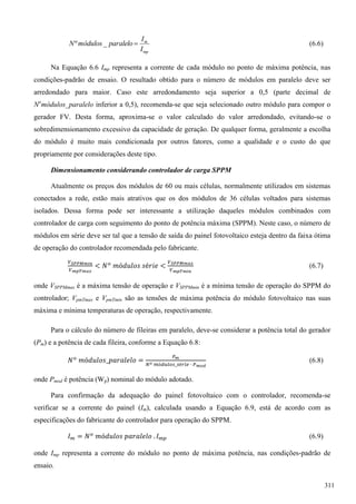 mp
m
I
I
paralelomódulosN _º (6.6)
Na Equação 6.6 Imp representa a corrente de cada módulo no ponto de máxima potência, nas
condições-padrão de ensaio. O resultado obtido para o número de módulos em paralelo deve ser
arredondado para maior. Caso este arredondamento seja superior a 0,5 (parte decimal de
No
módulos_paralelo inferior a 0,5), recomenda-se que seja selecionado outro módulo para compor o
gerador FV. Desta forma, aproxima-se o valor calculado do valor arredondado, evitando-se o
sobredimensionamento excessivo da capacidade de geração. De qualquer forma, geralmente a escolha
do módulo é muito mais condicionada por outros fatores, como a qualidade e o custo do que
propriamente por considerações deste tipo.
Dimensionamento considerando controlador de carga SPPM
Atualmente os preços dos módulos de 60 ou mais células, normalmente utilizados em sistemas
conectados a rede, estão mais atrativos que os dos módulos de 36 células voltados para sistemas
isolados. Dessa forma pode ser interessante a utilização daqueles módulos combinados com
controlador de carga com seguimento do ponto de potência máxima (SPPM). Neste caso, o número de
módulos em série deve ser tal que a tensão de saída do painel fotovoltaico esteja dentro da faixa ótima
de operação do controlador recomendada pelo fabricante.
(6.7)
onde VSPPMmax é a máxima tensão de operação e VSPPMmin é a mínima tensão de operação do SPPM do
controlador; VpmTmax e VpmTmin são as tensões de máxima potência do módulo fotovoltaico nas suas
máxima e mínima temperaturas de operação, respectivamente.
Para o cálculo do número de fileiras em paralelo, deve-se considerar a potência total do gerador
(Pm) e a potência de cada fileira, conforme a Equação 6.8:
(6.8)
onde Pmod é potência (Wp) nominal do módulo adotado.
Para confirmação da adequação do painel fotovoltaico com o controlador, recomenda-se
verificar se a corrente do painel (Im), calculada usando a Equação 6.9, está de acordo com as
especificações do fabricante do controlador para operação do SPPM.
(6.9)
onde Imp representa a corrente do módulo no ponto de máxima potência, nas condições-padrão de
ensaio.
311
 