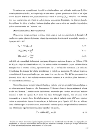 Ressalta-se que os módulos do tipo silício cristalino são os mais utilizados atualmente devido à
boa relação custo-benefício, ao longo tempo de mercado e à grande quantidade de oferta. Caso sejam
usados módulos de filmes finos, deve ser estudado o valor de derating (Red1) adequado a ser adotado,
pois suas características em relação a coeficientes de temperatura, degradação, etc. diferem daquelas
dos módulos de silício cristalino. Maiores detalhes sobre características de módulos fotovoltaicos
podem ser consultados nos Capítulos 3 e 4.
Dimensionamento do Banco de Baterias
De posse da energia corrigida solicitada pelas cargas a cada mês, resultante da Equação 6.2,
escolhe-se o valor máximo (Lm) para o cálculo da capacidade do sistema de acumulação segundo as
Equações 6.10 a 6.12.
(6.10)
(6.11)
(6.12)
onde CBC20 é a capacidade do banco de baterias em Wh para o regime de descarga em 20 horas (C20)
e CBIC20 é a respectiva capacidade em Ah; N o número de dias de autonomia (o qual varia em função
da região onde se instala o sistema), tipicamente entre 2 e 4, e não deve ser menor que 2; Pd a máxima
profundidade de descarga da bateria, considerando o período de autonomia. Os valores típicos de
profundidade de descarga utilizados para baterias de ciclo raso são entre 20 e 40 % e, para as de ciclo
profundo, de 50 a 80 %. Para maiores detalhes consultar o capítulo 4. A eficiência global da bateria já
foi considerada no cálculo de Lm.
Na medida em que há maior disponibilidade de radiação solar em um dado local, estabelece-se
um número menor de dias para o valor da autonomia, N. Já em regiões com longos períodos de chuva,
o valor de N é maior. O número de dias de autonomia necessários para sistemas não críticos3
pode ser
calculado a partir da Equação 6.13. Com base nessa formulação empírica, para um dado local,
conhecendo-se o número horas de sol pleno para o pior mês de radiação solar (HSPmin), é possível
estimar a autonomia do sistema de acumulação, N. Salienta-se que a Equação 6.13 deve ser utilizada
como alternativa para se estimar os dias de autonomia somente quando este parâmetro não tenha ainda
sido determinado experimentalmente para a localidade em questão.
58,448,0 min  HSPN (6.13)
3
Sistemas não críticos são sistemas cujo desempenho proporciona uma probabilidade maior de falha; são empregados para
o suprimento de cargas que necessitam ser atendidas por pelo menos 95 % do tempo, ao passo que as cargas denominadas
de críticas necessitam ser atendidas por pelo menos 99 % do tempo.
312
 