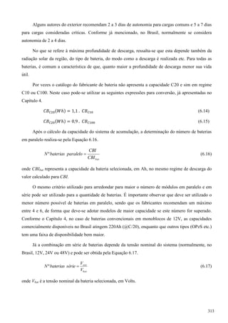 Alguns autores do exterior recomendam 2 a 3 dias de autonomia para cargas comuns e 5 a 7 dias
para cargas consideradas críticas. Conforme já mencionado, no Brasil, normalmente se considera
autonomia de 2 a 4 dias.
No que se refere à máxima profundidade de descarga, ressalta-se que esta depende também da
radiação solar da região, do tipo de bateria, do modo como a descarga é realizada etc. Para todas as
baterias, é comum a característica de que, quanto maior a profundidade de descarga menor sua vida
útil.
Por vezes o catálogo do fabricante de bateria não apresenta a capacidade C20 e sim em regime
C10 ou C100. Neste caso pode-se utilizar as seguintes expressões para conversão, já apresentadas no
Capítulo 4.
(6.14)
(6.15)
Após o cálculo da capacidade do sistema de acumulação, a determinação do número de baterias
em paralelo realiza-se pela Equação 6.16.
batCBI
CBI
paralelobateriasN º (6.16)
onde CBIbat representa a capacidade da bateria selecionada, em Ah, no mesmo regime de descarga do
valor calculado para CBI.
O mesmo critério utilizado para arredondar para maior o número de módulos em paralelo e em
série pode ser utilizado para a quantidade de baterias. É importante observar que deve ser utilizado o
menor número possível de baterias em paralelo, sendo que os fabricantes recomendam um máximo
entre 4 e 6, de forma que deve-se adotar modelos de maior capacidade se este número for superado.
Conforme o Capítulo 4, no caso de baterias convencionais em monoblocos de 12V, as capacidades
comercialmente disponíveis no Brasil atingem 220Ah (@C/20), enquanto que outros tipos (OPzS etc.)
tem uma faixa de disponibilidade bem maior.
Já a combinação em série de baterias depende da tensão nominal do sistema (normalmente, no
Brasil, 12V, 24V ou 48V) e pode ser obtida pela Equação 6.17.
bat
sist
V
V
sériebateriasN º (6.17)
onde Vbat é a tensão nominal da bateria selecionada, em Volts.
313
 