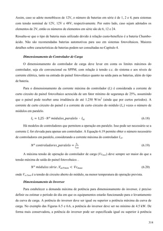 Assim, caso se adote monoblocos de 12V, o número de baterias em série é de 1, 2 e 4, para sistemas
com tensão nominal de 12V, 12V e 48V, respectivamente. Por outro lado, caso sejam adotados os
elementos de 2V, então os números de elementos em série são de 6, 12 e 24.
Ressalta-se que o tipo de bateria mais utilizado devido à relação custo-benefício é a bateria Chumbo-
ácido. Não são recomendadas baterias automotivas para uso em sistemas fotovoltaicos. Maiores
detalhes sobre características de baterias podem ser consultadas no Capítulo 4.
Dimensionamento do Controlador de Carga
O dimensionamento do controlador de carga deve levar em conta os limites máximos do
controlador, seja ele convencional ou SPPM, com relação à tensão c.c. do sistema e aos níveis de
corrente elétrica, tanto na entrada do painel fotovoltaico quanto na saída para as baterias, além do tipo
de bateria.
Para o dimensionamento da corrente máxima do controlador (Ic) é considerada a corrente de
curto circuito do painel fotovoltaico acrescida de um fator mínimo de segurança de 25%, assumindo
que o painel pode receber uma irradiância de até 1.250 W/m2
(ainda que por curtos períodos). A
corrente de curto circuito do painel é a corrente de curto circuito do módulo (Isc) vezes o número de
módulos em paralelo.
(6.18)
Há modelos de controladores que permitem a operação em paralelo. Isso pode ser necessário se a
corrente Ic for elevada para apenas um controlador. A Equação 6.19 permite obter o número necessário
de controladores em paralelo, considerando a corrente máxima do controlador Ictl.
(6.19)
A máxima tensão de operação do controlador de carga (Vcmax) deve sempre ser maior do que a
tensão máxima de saída do painel fotovoltaico. .
(6.20)
onde VocTmin é a tensão de circuito aberto do módulo, na menor temperatura de operação prevista.
Dimensionamento do Inversor
Para estabelecer a demanda máxima de potência para dimensionamento do inversor, é preciso
definir ou estimar o período do dia em que os equipamentos estarão funcionando para o levantamento
da curva de carga. A potência do inversor deve ser igual ou superior a potência máxima da curva de
carga. No exemplo das Figuras 6.5 e 6.6, a potência do inversor deve ser no mínimo de 4.5 kW. De
forma mais conservadora, a potência do inversor pode ser especificada igual ou superior à potência
314
 