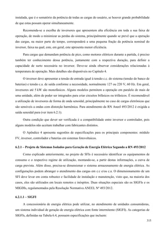 instalada, que é o somatório da potência de todas as cargas do usuário, se houver grande probabilidade
de que estas possam operar simultaneamente.
Recomenda-se a escolha de inversores que apresentem alta eficiência em toda a sua faixa de
operação, de modo a minimizar as perdas do sistema, principalmente quando se prevê que a operação
das cargas, na maior parte do tempo, corresponderá a uma pequena fração da potência nominal do
inversor, faixa na qual, este, em geral, este apresenta menor eficiência.
Para cargas que demandam potência de pico, como motores elétricos durante a partida, é preciso
também ter conhecimento dessa potência, juntamente com a respectiva duração, para definir a
capacidade de surto necessária no inversor. Deve-se ainda observar considerações relacionadas à
temperatura de operação. Mais detalhes são disponíveis no Capítulo 4.
O inversor deve apresentar a tensão de entrada igual à tensão c.c. do sistema (tensão do banco de
baterias) e tensão c.a. de saída conforme a necessidade, normalmente 127 ou 220 V, 60 Hz. Em geral,
inversores até 5 kW são monofásicos. Alguns modelos permitem a operação em paralelo de mais de
uma unidade, além de poder ser integrados para criar circuitos bifásicos ou trifásicos. É recomendável
a utilização de inversores de forma de onda senoidal, principalmente no caso de cargas eletrônicas que
são sensíveis a ondas com distorção harmônica. Para atendimento da RN Aneel 493/2012 é exigida a
saída senoidal pura (ver item 6.2.1).
Outra condição que dever ser verificada é a compatibilidade entre inversor e controlador, pois
alguns modelos não aceitam trabalhar com fabricantes distintos.
O Apêndice 4 apresenta sugestões de especificações para os principais componentes: módulo
FV, inversor, controlador e baterias em sistemas fotovoltaicos.
6.2.1 – Projeto de Sistemas Isolados para Geração de Energia Elétrica Segundo a RN 493/2012
Como explicado anteriormente, no projeto de SFIs é necessário identificar os equipamentos de
consumo e o respectivo regime de utilização, montando-se, a partir destas informações, a curva de
carga prevista. Além disso, precisa-se dimensionar o sistema armazenamento de energia elétrica. As
configurações podem abranger o atendimento das cargas em c.c e/ou c.a. O dimensionamento de um
SFI deve levar em conta robustez e facilidade de instalação e manutenção, visto que, na maioria dos
casos, eles são utilizados em locais remotos e inóspitos. Duas situações especiais são os SIGFIs e os
MIGDIs, regulamentados pela Resolução Normativa ANEEL Nº 493/2012.
6.2.1.1 – SIGFI
A concessionária de energia elétrica pode utilizar, no atendimento de unidades consumidoras,
um sistema individual de geração de energia elétrica com fonte intermitente (SIGFI). As categorias de
SIGFIs, definidas na Tabela 6.4, possuem especificações que incluem:
315
 