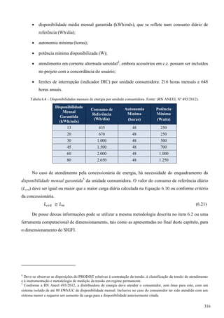  disponibilidade média mensal garantida (kWh/mês), que se reflete num consumo diário de
referência (Wh/dia);
 autonomia mínima (horas);
 potência mínima disponibilizada (W);
 atendimento em corrente alternada senoidal4
, embora acessórios em c.c. possam ser incluídos
no projeto com a concordância do usuário;
 limites de interrupção (indicador DIC) por unidade consumidora: 216 horas mensais e 648
horas anuais.
Tabela 6.4 – Disponibilidades mensais de energia por unidade consumidora. Fonte: (RN ANEEL Nº 493/2012).
Disponibilidade
Mensal
Garantida
(kWh/mês)
Consumo de
Referência
(Wh/dia)
Autonomia
Mínima
(horas)
Potência
Mínima
(Watts)
13 435 48 250
20 670 48 250
30 1.000 48 500
45 1.500 48 700
60 2.000 48 1.000
80 2.650 48 1.250
No caso de atendimento pela concessionária de energia, há necessidade do enquadramento da
disponibilidade mensal garantida5
da unidade consumidora. O valor do consumo de referência diário
(Lcrd) deve ser igual ou maior que a maior carga diária calculada na Equação 6.10 ou conforme critério
da concessionária.
(6.21)
De posse dessas informações pode se utilizar a mesma metodologia descrita no item 6.2 ou uma
ferramenta computacional de dimensionamento, tais como as apresentadas no final deste capítulo, para
o dimensionamento do SIGFI.
4
Deve-se observar as disposições do PRODIST relativas à contratação da tensão, à classificação da tensão de atendimento
e à instrumentação e metodologia de medição da tensão em regime permanente.
5
Conforme a RN Aneel 493/2012, a distribuidora de energia deve atender o consumidor, sem ônus para este, com um
sistema isolado de até 80 kWh/UC de disponibilidade mensal. Inclusive no caso do consumidor ter sido atendido com um
sistema menor e requerer um aumento de carga para a disponibilidade anteriormente citada.
316
 