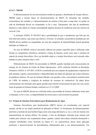 6.2.1.2 – MIGDI
O dimensionamento de um microssistema isolado de geração e distribuição de energia elétrica -
MIGDI segue a mesma lógica do dimensionamento do SIGFI. As demandas das unidades
consumidoras são somadas e o dimensionamento do sistema é feito para a carga total. As perdas na
rede de distribuição devem ser computadas, se for o caso. Tipicamente, este tipo de atendimento
destina-se a uma aldeia ou vilarejo contemplando algumas dezenas de residências num raio máximo de
cerca de 1 km.
A resolução ANEEL Nº 493/2012 abre a possibilidade de que o atendimento seja feito por até
dois intervalos diários, cuja soma seja inferior a 24 horas. As unidades consumidoras atendidas por um
MIGDI devem também ser enquadradas em uma das categorias de disponibilidade mensal garantida
definidas na Tabela 6.4.
No caso de MIGDI, torna-se necessário elaborar um projeto específico para a edificação onde
ficarão os componentes eletrônicos, proteções e banco de baterias, assim como para a estrutura de
suporte do arranjo fotovoltaico. Deve ser decidido ainda se o arranjo fotovoltaico será colocado sobre
telhado ou sobre estrutura sobre o solo.
Diferentemente do SIGFI, há necessidade no MIGDI, quando instalado pela concessionária de
energia, de um Sistema de Coleta de Dados Operacionais – SCD, conforme definido na Resolução
Normativa ANEEL n° 427/2011. O SCD é constituído por um conjunto de equipamentos responsáveis
pela medição, registro, armazenamento e disponibilização dos dados de operação das usinas referentes
às grandezas elétricas. No caso de sistemas híbridos com geração a óleo, com potência nominal acima
de 1 MW, há também a exigência de medição do consumo de combustível. Os dados desse
monitoramento são utilizados pelo agente gerador para solicitar ressarcimento de parte dos seus custos
totais de geração no Sistema Isolado, conforme Lei 12.111/2009.
No caso do MIGDI, deverá ser verificada ainda a necessidade de licenças ambientais locais para
a instalação, se for o caso, e a disponibilidade do terreno para o microssistema de geração.
6.3 - Projeto de Sistemas Fotovoltaicos para Bombeamento de Água
Sistemas fotovoltaicos para bombeamento (SBFV) devem ser considerados com especial
atenção, devido ao seu amplo potencial de aplicação no Brasil. As ferramentas de dimensionamento
permitem a inclusão de uma bomba d’água como uma carga adicional (c.a. ou c.c.) de um sistema com
armazenamento de energia elétrica. No entanto, o foco da abordagem realizada neste manual está
voltado para sistemas com acoplamento direto, quando o painel fotovoltaico alimenta diretamente o
conjunto motobomba, como mostrado na Figura 6.7. As características únicas desta aplicação
justificam o desenvolvimento de procedimentos diferenciados para o seu dimensionamento. Um
317
 
