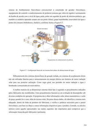sistema de bombeamento fotovoltaico convencional é constituído de gerador fotovoltaico,
equipamento de controle e condicionamento de potência (sistema que, além de regular o acionamento
da bomba de acordo com o nível de água, pode conter um seguidor de ponto de máxima potência, que
mantém os módulos operando sempre em seu ponto ótimo), grupo motobomba, reservatório de água e
pontos de consumo (bebedouros, chafariz), conforme ilustra a Figura 6.7.
Figura 6.7 – Configuração básica de um sistema fotovoltaico de abastecimento de água.
Diferentemente dos sistemas domiciliares de geração isolada, em sistemas de acoplamento direto
não são utilizadas baterias para o armazenamento de energia elétrica nos horários de maior radiação
solar para sua posterior utilização. Como regra geral, nos períodos de maior radiação a água é
bombeada e armazenada em reservatórios.
A melhor maneira de se dimensionar sistemas deste tipo é seguindo os procedimentos indicados
pelos fabricantes das motobombas. Estes procedimentos baseiam-se em avaliação do desempenho sob
diversas condições de operação. O projetista deve obter informações sobre altura manométrica e vazão
do poço, quando for o caso, além do recurso solar. De posse desses dados, ele identifica o sistema mais
adequado, dentro da linha de produtos do fabricante, e verifica a potência necessária para o painel
fotovoltaico, com base no ábaco e outras informações disponíveis para o produto. Contudo, os cálculos
teóricos como aqueles apresentados nas seções seguintes são importantes para comprovar que a
informação fornecida pelo fabricante é pertinente.
318
 