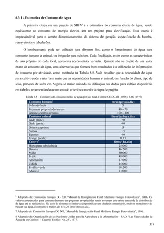 6.3.1 - Estimativa de Consumo de Água
A primeira etapa em um projeto de SBFV é a estimativa do consumo diário de água, sendo
equivalente ao consumo de energia elétrica em um projeto para eletrificação. Essa etapa é
imprescindível para o correto dimensionamento do sistema de geração, especificação da bomba,
reservatórios e tubulações.
O bombeamento pode ser utilizado para diversos fins, como o fornecimento de água para
consumo humano e animal, ou irrigação para cultivos. Cada finalidade, assim como as características
de uso próprias de cada local, apresenta necessidades variadas. Quando não se dispõe de um valor
exato de consumo de água, uma alternativa que fornece bons resultados é a utilização de informações
de consumo por atividade, como mostrado na Tabela 6.5. Vale ressaltar que a necessidade de água
para cultivo pode variar bem mais que as necessidades humana e animal, em função do clima, tipo de
solo, períodos de safra etc. Sugere-se maior cuidado na utilização dos dados para cultivo disponíveis
em tabelas, recomendando-se um estudo criterioso anterior à etapa de projeto.
Tabela 6.5 – Estimativa de consumo médio de água por uso final. Fontes: CE DGXII (1996); FAO (1977)
Consumo humano6
litros/(pessoa.dia)
Sobrevivência 5
Pequenas propriedades rurais 40 - 70
Grandes centros urbanos 100 - 400
Consumo animal7
litros/(cabeça.dia)
Gado (leite) 70
Gado (corte) 40
Ovinos/caprinos 5
Suínos 15
Equinos 40
Frango (corte) 0,15
Cultivo8
litros/(ha.dia)
Horta para subsistência 25.000
Banana 46.500
Milho 50.000
Feijão 48.000
Amendoim 47.000
Cebola 45.000
Ervilha verde 68.500
Abacaxi 23.000
6
Adaptado de: Comissión Europea DG XII, “Manual de Energización Rural Mediante Energia Fotovoltaica”, 1996. Os
valores apresentados para consumo humano em pequenas propriedades rurais assumem que existe uma rede de distribuição
de água até as residências. No caso do sistema se limitar a disponibilizar um chafariz comunitário, onde os moradores vão
buscar sua água, o consumo é menor, de 15 a 20 litros/(pessoa.dia).
7 Adaptado de: Comissión Europea DG XII, “Manual de Energización Rural Mediante Energia Fotovoltaica”, 1996.
8 Adaptado de: Organización de las Naciones Unidas para la Agricultura y la Alimentación – FAO, “Las Necessidades de
Água de los Cultivos - Caderno Técnico No. 24”, 1977.
319
 