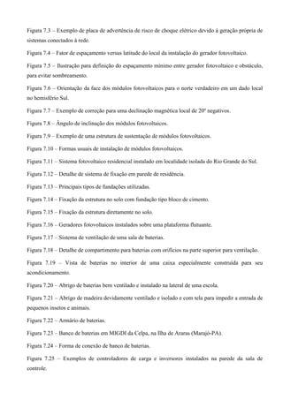 Figura 7.3 – Exemplo de placa de advertência de risco de choque elétrico devido à geração própria de
sistemas conectados à rede.
Figura 7.4 – Fator de espaçamento versus latitude do local da instalação do gerador fotovoltaico.
Figura 7.5 – Ilustração para definição do espaçamento mínimo entre gerador fotovoltaico e obstáculo,
para evitar sombreamento.
Figura 7.6 – Orientação da face dos módulos fotovoltaicos para o norte verdadeiro em um dado local
no hemisfério Sul.
Figura 7.7 – Exemplo de correção para uma declinação magnética local de 20º negativos.
Figura 7.8 – Ângulo de inclinação dos módulos fotovoltaicos.
Figura 7.9 – Exemplo de uma estrutura de sustentação de módulos fotovoltaicos.
Figura 7.10 – Formas usuais de instalação de módulos fotovoltaicos.
Figura 7.11 – Sistema fotovoltaico residencial instalado em localidade isolada do Rio Grande do Sul.
Figura 7.12 – Detalhe de sistema de fixação em parede de residência.
Figura 7.13 – Principais tipos de fundações utilizadas.
Figura 7.14 – Fixação da estrutura no solo com fundação tipo bloco de cimento.
Figura 7.15 – Fixação da estrutura diretamente no solo.
Figura 7.16 – Geradores fotovoltaicos instalados sobre uma plataforma flutuante.
Figura 7.17 – Sistema de ventilação de uma sala de baterias.
Figura 7.18 – Detalhe de compartimento para baterias com orifícios na parte superior para ventilação.
Figura 7.19 – Vista de baterias no interior de uma caixa especialmente construída para seu
acondicionamento.
Figura 7.20 – Abrigo de baterias bem ventilado e instalado na lateral de uma escola.
Figura 7.21 – Abrigo de madeira devidamente ventilado e isolado e com tela para impedir a entrada de
pequenos insetos e animais.
Figura 7.22 – Armário de baterias.
Figura 7.23 – Banco de baterias em MIGDI da Celpa, na Ilha de Araras (Marajó-PA).
Figura 7.24 – Forma de conexão de banco de baterias.
Figura 7.25 – Exemplos de controladores de carga e inversores instalados na parede da sala de
controle.
 