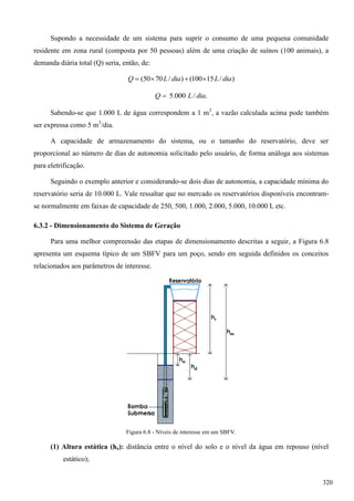 Supondo a necessidade de um sistema para suprir o consumo de uma pequena comunidade
residente em zona rural (composta por 50 pessoas) além de uma criação de suínos (100 animais), a
demanda diária total (Q) seria, então, de:
)/15100()/7050( diaLdiaLQ 
./000.5 diaLQ 
Sabendo-se que 1.000 L de água correspondem a 1 m3
, a vazão calculada acima pode também
ser expressa como 5 m3
/dia.
A capacidade de armazenamento do sistema, ou o tamanho do reservatório, deve ser
proporcional ao número de dias de autonomia solicitado pelo usuário, de forma análoga aos sistemas
para eletrificação.
Seguindo o exemplo anterior e considerando-se dois dias de autonomia, a capacidade mínima do
reservatório seria de 10.000 L. Vale ressaltar que no mercado os reservatórios disponíveis encontram-
se normalmente em faixas de capacidade de 250, 500, 1.000, 2.000, 5.000, 10.000 L etc.
6.3.2 - Dimensionamento do Sistema de Geração
Para uma melhor compreensão das etapas de dimensionamento descritas a seguir, a Figura 6.8
apresenta um esquema típico de um SBFV para um poço, sendo em seguida definidos os conceitos
relacionados aos parâmetros de interesse.
Figura 6.8 - Níveis de interesse em um SBFV.
(1) Altura estática (he): distância entre o nível do solo e o nível da água em repouso (nível
estático);
320
 