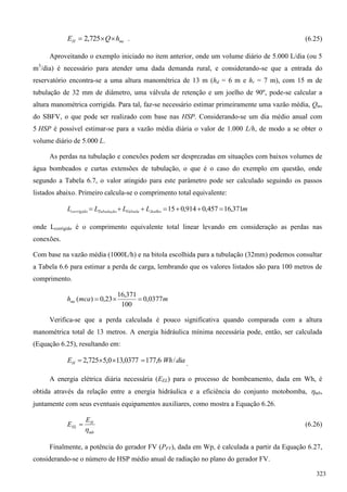 mcH hQE  725,2 . (6.25)
Aproveitando o exemplo iniciado no item anterior, onde um volume diário de 5.000 L/dia (ou 5
m3
/dia) é necessário para atender uma dada demanda rural, e considerando-se que a entrada do
reservatório encontra-se a uma altura manométrica de 13 m (hd = 6 m e hr = 7 m), com 15 m de
tubulação de 32 mm de diâmetro, uma válvula de retenção e um joelho de 90º, pode-se calcular a
altura manométrica corrigida. Para tal, faz-se necessário estimar primeiramente uma vazão média, Qm,
do SBFV, o que pode ser realizado com base nas HSP. Considerando-se um dia médio anual com
5 HSP é possível estimar-se para a vazão média diária o valor de 1.000 L/h, de modo a se obter o
volume diário de 5.000 L.
As perdas na tubulação e conexões podem ser desprezadas em situações com baixos volumes de
água bombeados e curtas extensões de tubulação, o que é o caso do exemplo em questão, onde
segundo a Tabela 6.7, o valor atingido para este parâmetro pode ser calculado seguindo os passos
listados abaixo. Primeiro calcula-se o comprimento total equivalente:
mLLLL JoelhoVálvulaTubulaçãocorrigido 371,16457,0914,015 
onde Lcorrigido é o comprimento equivalente total linear levando em consideração as perdas nas
conexões.
Com base na vazão média (1000L/h) e na bitola escolhida para a tubulação (32mm) podemos consultar
a Tabela 6.6 para estimar a perda de carga, lembrando que os valores listados são para 100 metros de
comprimento.
mmcahmc 0377,0
100
371,16
23,0)( 
Verifica-se que a perda calculada é pouco significativa quando comparada com a altura
manométrica total de 13 metros. A energia hidráulica mínima necessária pode, então, ser calculada
(Equação 6.25), resultando em:
diaWhEH /6,1770377,130,5725,2  .
A energia elétrica diária necessária (EEL) para o processo de bombeamento, dada em Wh, é
obtida através da relação entre a energia hidráulica e a eficiência do conjunto motobomba, mb,
juntamente com seus eventuais equipamentos auxiliares, como mostra a Equação 6.26.
mb
H
EL
E
E

 (6.26)
Finalmente, a potência do gerador FV (PFV), dada em Wp, é calculada a partir da Equação 6.27,
considerando-se o número de HSP médio anual de radiação no plano do gerador FV.
323
 