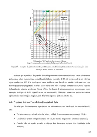 (b) Grundfos, “SQFlex Solar Performance”. Fonte:
(http://www.grundfos.com/products/find-product/sqflex.html#cases).
Figura 6.9 – Exemplos de gráficos fornecidos por fabricantes para determinação da potência FV necessária para cada
aplicação. Fonte: Manuais de fabricantes.
Nota-se que a potência do gerador indicado para uma altura manométrica de 15 m (altura mais
próxima da altura manométrica corrigida calculada no exemplo, de 13 m), corresponde a um valor de
aproximadamente 160 Wp, próximo ao valor obtido através do cálculo teórico, indicando que essa
bomba pode ser empregada no exemplo usado neste item. Para se chegar neste resultado, basta seguir a
indicação das setas no gráfico da Figura 6.9(b). Os ábacos de dimensionamento apresentados como
exemplo na Figura 6.9 são específicos de um determinado fabricante, sendo que outros fabricantes
apresentarão metodologias próprias, com diferentes tipos de gráficos, tabelas etc.
6.4 – Projeto de Sistemas Fotovoltaicos Conectados à Rede
As principais diferenças entre o projeto de um sistema conectado à rede e de um sistema isolado
são:
 Em sistemas conectados à rede não há necessidade de armazenamento de energia elétrica;
 Os sistemas operam obrigatoriamente em c.a., na mesma frequência e tensão da rede local;
 Quando não há tensão na rede, o sistema fica inoperante mesmo com irradiação solar
presente;
325
 