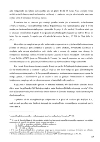 será compensado nas faturas subsequentes, em um prazo de até 36 meses. Caso existam postos
tarifários (tarifa horo-sazonal ou bandeiras tarifárias), o crédito da energia ativa injetada levará em
conta a tarifa de energia do horário de injeção.
Ressalta-se que no caso em que a energia gerada é maior que a consumida, a distribuidora
cobrará, no mínimo, o valor referente ao custo de disponibilidade para o consumidor do grupo B (baixa
tensão), ou da demanda contratada para o consumidor do grupo A (alta tensão)9
. Ressalta-se ainda que
as unidades consumidoras do grupo B não podem ser cobradas pelo excedente de reativos devido ao
baixo fator de potência, de acordo com a Resolução Normativa da Aneel No
569, de 23 de julho de
2013.
Os créditos de energia ativa que não tenham sido compensados na própria unidade consumidora
poderão ser utilizados para compensar o consumo de outras unidades, previamente cadastradas e
atendidas pela mesma distribuidora, cujo titular seja o mesmo da unidade com sistema de
compensação de energia elétrica, possuidor do mesmo Cadastro de Pessoa Física (CPF) ou Cadastro de
Pessoa Jurídica (CNPJ) junto ao Ministério da Fazenda. No caso de consumo por outra unidade
consumidora (que não é a geradora), haverá incidência de impostos sobre a energia consumida
Em virtude deste sistema de compensação de energia que foi definido pelo órgão regulador, pode
não ser interessante que o sistema FV gere, ao longo do ano, mais energia do que a consumida pela
unidade consumidora-geradora. Se forem consideradas outras unidades consumidoras para consumo da
energia gerada, é recomendável que se calcule o custo de geração contabilizando os impostos
incidentes na energia gerada excedente consumida pelas unidades não geradoras.
Logo, para se dimensionar o gerador FV de forma otimizada, deve-se levantar o consumo médio
diário anual da edificação (Wh/dia) descontado o valor da disponibilidade mínima de energia10
. Este
dado pode ser calculado pelo histórico de faturas mensais de consumo de energia elétrica emitidas pela
distribuidora local.
A potência de um microgerador que compõe um SFCR pode ser calculada pela Equação 6.28,
onde se pode escolher uma fração da demanda de energia elétrica consumida que se pretende suprir
com o SFCR.
9
A classificação do consumidor é estabelecida pela Aneel em sua Resolução Normativa No
414.
10
“O custo de disponibilidade do sistema elétrico, aplicável ao faturamento mensal de consumidor responsável por unidade
consumidora do grupo B, é o valor em moeda corrente equivalente a:
I – 30 kWh, se monofásico ou bifásico a 2 (dois) condutores;
II – 50 kWh, se bifásico a 3 (três) condutores; ou
III – 100 kWh, se trifásico.
§ 1o
O custo de disponibilidade deve ser aplicado sempre que o consumo medido ou estimado for inferior aos referidos
neste artigo, não sendo a diferença resultante objeto de futura compensação.
§ 2o
Para as unidades consumidoras classificadas nas Subclasses.” (RN Aneel 414/2010; Seção V; Art. 98).
328
 