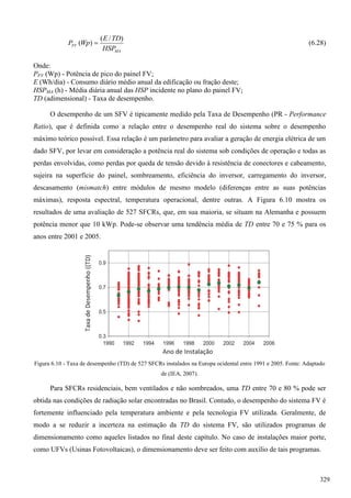 MA
FV
HSP
TDE
WpP
)/(
)(  (6.28)
Onde:
PFV (Wp) - Potência de pico do painel FV;
E (Wh/dia) - Consumo diário médio anual da edificação ou fração deste;
HSPMA (h) - Média diária anual das HSP incidente no plano do painel FV;
TD (adimensional) - Taxa de desempenho.
O desempenho de um SFV é tipicamente medido pela Taxa de Desempenho (PR - Performance
Ratio), que é definida como a relação entre o desempenho real do sistema sobre o desempenho
máximo teórico possível. Essa relação é um parâmetro para avaliar a geração de energia elétrica de um
dado SFV, por levar em consideração a potência real do sistema sob condições de operação e todas as
perdas envolvidas, como perdas por queda de tensão devido à resistência de conectores e cabeamento,
sujeira na superfície do painel, sombreamento, eficiência do inversor, carregamento do inversor,
descasamento (mismatch) entre módulos de mesmo modelo (diferenças entre as suas potências
máximas), resposta espectral, temperatura operacional, dentre outras. A Figura 6.10 mostra os
resultados de uma avaliação de 527 SFCRs, que, em sua maioria, se situam na Alemanha e possuem
potência menor que 10 kWp. Pode-se observar uma tendência média de TD entre 70 e 75 % para os
anos entre 2001 e 2005.
Figura 6.10 - Taxa de desempenho (TD) de 527 SFCRs instalados na Europa ocidental entre 1991 e 2005. Fonte: Adaptado
de (IEA, 2007).
Para SFCRs residenciais, bem ventilados e não sombreados, uma TD entre 70 e 80 % pode ser
obtida nas condições de radiação solar encontradas no Brasil. Contudo, o desempenho do sistema FV é
fortemente influenciado pela temperatura ambiente e pela tecnologia FV utilizada. Geralmente, de
modo a se reduzir a incerteza na estimação da TD do sistema FV, são utilizados programas de
dimensionamento como aqueles listados no final deste capítulo. No caso de instalações maior porte,
como UFVs (Usinas Fotovoltaicas), o dimensionamento deve ser feito com auxílio de tais programas.
329
 