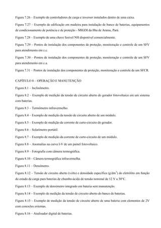 Figura 7.26 – Exemplo de controladores de carga e inversor instalados dentro de uma caixa.
Figura 7.27 – Exemplo de edificação em madeira para instalação de banco de baterias, equipamentos
de condicionamento de potência e de proteção - MIGDI da Ilha de Araras, Pará.
Figura 7.28 – Exemplo de uma chave fusível NH disponível comercialmente.
Figura 7.29 – Pontos de instalação dos componentes de proteção, monitoração e controle de um SFV
para atendimento em c.c.
Figura 7.30 – Pontos de instalação dos componentes de proteção, monitoração e controle de um SFV
para atendimento em c.a.
Figura 7.31 – Pontos de instalação dos componentes de proteção, monitoração e controle de um SFCR.
CAPÍTULO 8 – OPERAÇÃO E MANUTENÇÃO
Figura 8.1 – Inclinômetro.
Figura 8.2 – Exemplo de medição da tensão de circuito aberto do gerador fotovoltaico em um sistema
com baterias.
Figura 8.3 – Termômetro infravermelho.
Figura 8.4 – Exemplo de medição da tensão de circuito aberto de um módulo.
Figura 8.5 – Exemplo de medição da corrente de curto-circuito do gerador.
Figura 8.6 – Solarímetro portátil.
Figura 8.7 – Exemplo de medição da corrente de curto-circuito de um módulo.
Figura 8.8 – Anomalias na curva I-V de um painel fotovoltaico.
Figura 8.9 – Fotografia com câmera termográfica.
Figura 8.10 – Câmera termográfica infravermelha.
Figura 8.11 – Densímetro.
Figura 8.12 – Tensão de circuito aberto (volts) e densidade específica (g/dm3
) do eletrólito em função
do estado de carga para baterias de chumbo-ácido de tensão nominal de 12 V a 30C.
Figura 8.13 – Exemplo de densímetro integrado em bateria sem manutenção.
Figura 8.14 – Exemplo de medição da tensão de circuito aberto do banco de baterias.
Figura 8.15 – Exemplo de medição da tensão de circuito aberto de uma bateria com elementos de 2V
com conexões externas.
Figura 8.16 – Analisador digital de baterias.
 