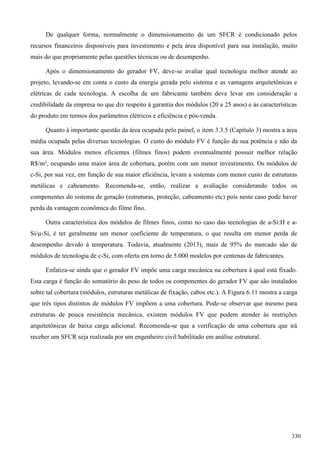 De qualquer forma, normalmente o dimensionamento de um SFCR é condicionado pelos
recursos financeiros disponíveis para investimento e pela área disponível para sua instalação, muito
mais do que propriamente pelas questões técnicas ou de desempenho.
Após o dimensionamento do gerador FV, deve-se avaliar qual tecnologia melhor atende ao
projeto, levando-se em conta o custo da energia gerada pelo sistema e as vantagens arquitetônicas e
elétricas de cada tecnologia. A escolha de um fabricante também deve levar em consideração a
credibilidade da empresa no que diz respeito à garantia dos módulos (20 a 25 anos) e às características
do produto em termos dos parâmetros elétricos e eficiência e pós-venda.
Quanto à importante questão da área ocupada pelo painel, o item 3.3.5 (Capítulo 3) mostra a área
média ocupada pelas diversas tecnologias. O custo do módulo FV é função da sua potência e não da
sua área. Módulos menos eficientes (filmes finos) podem eventualmente possuir melhor relação
R$/m², ocupando uma maior área de cobertura, porém com um menor investimento. Os módulos de
c-Si, por sua vez, em função de sua maior eficiência, levam a sistemas com menor custo de estruturas
metálicas e cabeamento. Recomenda-se, então, realizar a avaliação considerando todos os
componentes do sistema de geração (estruturas, proteção, cabeamento etc) pois neste caso pode haver
perda da vantagem econômica do filme fino.
Outra característica dos módulos de filmes finos, como no caso das tecnologias de a-Si:H e a-
Si/µ-Si, é ter geralmente um menor coeficiente de temperatura, o que resulta em menor perda de
desempenho devido à temperatura. Todavia, atualmente (2013), mais de 95% do mercado são de
módulos de tecnologia de c-Si, com oferta em torno de 5.000 modelos por centenas de fabricantes.
Enfatiza-se ainda que o gerador FV impõe uma carga mecânica na cobertura à qual está fixado.
Esta carga é função do somatório do peso de todos os componentes do gerador FV que são instalados
sobre tal cobertura (módulos, estruturas metálicas de fixação, cabos etc.). A Figura 6.11 mostra a carga
que três tipos distintos de módulos FV impõem a uma cobertura. Pode-se observar que mesmo para
estruturas de pouca resistência mecânica, existem módulos FV que podem atender às restrições
arquitetônicas de baixa carga adicional. Recomenda-se que a verificação de uma cobertura que irá
receber um SFCR seja realizada por um engenheiro civil habilitado em análise estrutural.
330
 