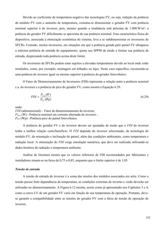 Devido ao coeficiente de temperatura negativo das tecnologias FV, ou seja, redução da potência
do módulo FV com o aumento de temperatura, costuma-se dimensionar o gerador FV com potência
nominal superior à do inversor, pois, mesmo quando a irradiância está próxima de 1.000 W/m², a
potência do gerador FV dificilmente se aproxima de sua potência nominal. Esta característica física do
dispositivo, associada à otimização econômica do sistema, leva a se subdimensionar os inversores de
SFCRs. Contudo, muitos inversores, em situações em que a potência gerada pelo painel FV ultrapassa
a máxima potência de entrada do equipamento, ajusta seu SPPM de modo a limitar sua potência de
entrada, desprezando toda potência acima deste limite.
Os inversores de SFCRs podem estar sujeitos a elevadas temperaturas devido ao local onde estão
instalados, como, por exemplo, montagem em telhados ou lajes. Neste caso específico, recomenda-se
uma potência do inversor igual ou mesmo superior à potência do gerador fotovoltaico.
O Fator de Dimensionamento de Inversores (FDI) representa a relação entre a potência nominal
c.a. do inversor e a potência de pico do gerador FV, como mostra a Equação 6.29.
)(
)(
WpP
WP
FDI
FV
Nca
 (6.29)
onde:
FDI (adimensional) - Fator de dimensionamento do inversor;
PNca (W) - Potência nominal em corrente alternada do inversor ;
PFV (Wp) - Potência pico do painel fotovoltaico.
A potência do gerador FV e do inversor devem ser ajustadas de modo que o FDI do inversor
tenha a melhor relação custo/benefício. O FDI depende do inversor selecionado, da tecnologia do
módulo FV, da orientação e inclinação do painel, além das condições ambientais, como temperatura e
radiação local. A otimização do FDI exige simulação numérica, que deve ser realizada utilizando-se
dados horários de radiação e temperatura ambiente.
Análise de literatura mostra que os valores inferiores de FDI recomendados por fabricantes e
instaladores situam-se na faixa de 0,75 a 0,85, enquanto que o limite superior é de 1,05.
Tensão de entrada
A tensão de entrada do inversor é a soma das tensões dos módulos associados em série. Como a
tensão possui forte dependência da temperatura, as condições extremas de inverno e verão deverão ser
utilizadas no dimensionamento. A Figura 6.12 mostra, assim como já apresentado nos Capítulos 3 e 4,
como a curva I-V de um gerador FV varia em função de sua temperatura de operação. Portanto, deve-
se garantir a compatibilidade entre as tensões do gerador FV com a faixa de tensão de operação do
inversor.
332
 