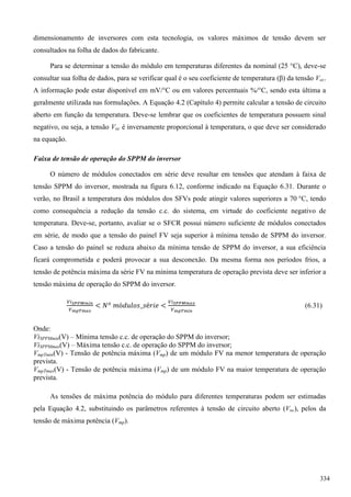dimensionamento de inversores com esta tecnologia, os valores máximos de tensão devem ser
consultados na folha de dados do fabricante.
Para se determinar a tensão do módulo em temperaturas diferentes da nominal (25 °C), deve-se
consultar sua folha de dados, para se verificar qual é o seu coeficiente de temperatura (β) da tensão Voc.
A informação pode estar disponível em mV/°C ou em valores percentuais %/°C, sendo esta última a
geralmente utilizada nas formulações. A Equação 4.2 (Capítulo 4) permite calcular a tensão de circuito
aberto em função da temperatura. Deve-se lembrar que os coeficientes de temperatura possuem sinal
negativo, ou seja, a tensão Voc é inversamente proporcional à temperatura, o que deve ser considerado
na equação.
Faixa de tensão de operação do SPPM do inversor
O número de módulos conectados em série deve resultar em tensões que atendam à faixa de
tensão SPPM do inversor, mostrada na figura 6.12, conforme indicado na Equação 6.31. Durante o
verão, no Brasil a temperatura dos módulos dos SFVs pode atingir valores superiores a 70 °C, tendo
como consequência a redução da tensão c.c. do sistema, em virtude do coeficiente negativo de
temperatura. Deve-se, portanto, avaliar se o SFCR possui número suficiente de módulos conectados
em série, de modo que a tensão do painel FV seja superior à mínima tensão de SPPM do inversor.
Caso a tensão do painel se reduza abaixo da mínima tensão de SPPM do inversor, a sua eficiência
ficará comprometida e poderá provocar a sua desconexão. Da mesma forma nos períodos frios, a
tensão de potência máxima da série FV na mínima temperatura de operação prevista deve ser inferior a
tensão máxima de operação do SPPM do inversor.
(6.31)
Onde:
ViSPPMmin(V) – Mínima tensão c.c. de operação do SPPM do inversor;
ViSPPMmax(V) – Máxima tensão c.c. de operação do SPPM do inversor;
VmpTmin(V) - Tensão de potência máxima (Vmp) de um módulo FV na menor temperatura de operação
prevista.
VmpTmax(V) - Tensão de potência máxima (Vmp) de um módulo FV na maior temperatura de operação
prevista.
As tensões de máxima potência do módulo para diferentes temperaturas podem ser estimadas
pela Equação 4.2, substituindo os parâmetros referentes à tensão de circuito aberto (Voc), pelos da
tensão de máxima potência (Vmp).
334
 