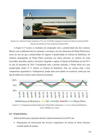 Figura 6.16 - Sistema FV plano inclinado a 27°N, com 10,24 kWp, integrado ao Centro de Cultura e Eventos da UFSC
(Sistema de referência). Fonte: Grupo Fotovoltaica/UFSC.
A Figura 6.17 mostra os resultados da comparação entre a produtividade dos dois sistemas.
Mesmo com os diferentes desvios azimutais e curvaturas, nos três subsistemas da Planta Piloto houve
meses do ano em que a produtividade foi superior à produtividade do Sistema de Referência. Os
melhores desempenhos da Planta Piloto ocorreram nos meses próximos ao solstício de verão
(novembro, dezembro, janeiro e fevereiro), chegando a superar o Sistema de Referência em até 30 %
no mês de dezembro de 2010. Considerando todo o período analisado, a Planta Piloto teve uma
produtividade média 15 % inferior ao Sistema de Referência. Para um sistema onde o bom
compromisso arquitetônico é indispensável, perdas deste nível podem ser aceitáveis, sendo que este
tipo de análise deve incluir a parte financeira do projeto.
Figura 6.17 - Comparação da produtividade entre a Planta Piloto (subsistemas 1, 2 e 3) e o Sistema de Referência.
Fonte: (ZOMER et al., 2012).
6.5 – Projeto Elétrico
Outros desafios para o projetista durante o dimensionamento de um SFV são:
 Planejamento da interconexão dos diversos componentes do sistema de forma eficiente,
evitando perdas de energia;
338
 