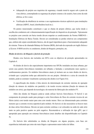  Adequação do projeto aos requisitos de segurança, visando torná-lo seguro sob o ponto de
vista elétrico, contemplando-se segurança do próprio sistema e do usuário, bem como da rede
elétrica, se for o caso;
 Verificação da obediência às normas e aos regulamentos técnicos aplicáveis para instalações
elétricas (ABNT, Aneel, distribuidora local etc.).
Os pontos mencionados constituem o que se chama de projeto elétrico, que inclui desde a
escolha dos condutores até o dimensionamento/especificação de dispositivos de proteção. Tipicamente
os projetos com conexão em baixa tensão devem respeitar as condicionantes da Norma NBR5410 -
Instalações Elétricas de Baixa Tensão. Devem ser consideradas as perdas relativas aos componentes
que, embora não sejam considerados básicos, são de igual importância para o funcionamento adequado
do sistema. Trata-se do chamado Balanço do Sistema (BOS), derivado da expressão em inglês Balance
of System. O BOS envolve os condutores, diodos de bloqueio, proteções, etc.
Diodos de desvio e de bloqueio e fusíveis de proteção
Diodos e/ou fusíveis são incluídos em SFVs com os objetivos de proteção apresentados no
Capítulo 4.
Os diodos de desvio são especialmente importantes nos SFCRs instalados em áreas urbanas, por
serem seus painéis fotovoltaicos instalados em telhados e fachadas e normalmente mais sujeitos a
sombreamentos parciais. Os módulos fotovoltaicos atuais já incluem um ou mais diodos de desvio,
evitando que o projetista tenha que adicioná-los em seu projeto. Abrindo-se a caixa de conexão do
módulo, pode-se constatar visualmente a presença dos diodos (ver Figura 4.6).
A especificação dos diodos é feita através da determinação da corrente máxima de operação
(função do número de módulos em paralelo) e da tensão reversa máxima (função do número de
módulos em série), que depende da tecnologia e do material de fabricação dos módulos FV.
Além dos diodos de bloqueio pode-se ainda utilizar fusíveis fotovoltaicos. O fusível é um
componente de proteção usado para proteger a série fotovoltaica do fluxo de corrente reversa de um
fileira (série) com tensão maior para uma com tensão menor. Deve ser dimensionado para correntes
menores que a corrente reversa suportável pelo módulo. Os fusíveis só são necessários se houver mais
de duas séries fotovoltaicas. Devem ser para corrente contínua e ser colocados na saída de cada série
tanto no polo positivo quanto no polo negativo. Recomenda-se a utilização do tipo gPV, que é
apropriado para operação em sistemas fotovoltaicos (mais detalhes são disponibilizados no Capítulo
4).
Os fusíveis têm substituídos os diodos de bloqueio em alguns projetos, com base em
experiências indicando que estes são mais frágeis e apresentam maior índice de falhas.
339
 