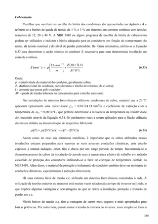 Cabeamento
Planilhas que auxiliam na escolha da bitola dos condutores são apresentadas no Apêndice 4 e
referem-se a limites de queda de tensão de 1 % e 3 % em sistemas em corrente contínua com tensões
nominais de 12, 24 e 48 V. A NBR 5410 ou algum programa de escolha da bitola do cabeamento
podem ser utilizados e indicam a bitola adequada para os condutores em função do comprimento do
ramal, da tensão nominal e do nível de perdas pretendido. De forma alternativa, utiliza-se a Equação
6.33 para determinar a seção mínima de condutor S, necessária para uma determinada instalação em
corrente contínua.
)(
)()(
)(
2
2
VV
AImd
m
mm
mmS









 
  (6.33)
Onde:
 - resistividade do material do condutor, geralmente cobre;
d - distância total do condutor, considerando o trecho de retorno (ida e volta);
I - corrente que passa pelo condutor;
ΔV - queda de tensão tolerada no cabeamento para o trecho analisado.
Nas instalações de sistemas fotovoltaicos utiliza-se condutores de cobre, material que a 20 ºC
apresenta tipicamente uma resistividade cu = 0,01724 .mm2
/m e coeficiente de variação com a
temperatura de cu = 0,0039/ºC, que permite determinar a influência da temperatura na resistividade
dos materiais através da Equação 6.34. Os parâmetros reais a serem aplicados para a fiação utilizada
devem ser obtidos na documentação do respectivo fabricante.
))º20(1()º20()( CTCT   (6.34)
Assim como no caso das estruturas metálicas, é importante que os cabos utilizados nessas
instalações estejam preparados para suportar as mais adversas condições climáticas, pois estarão
expostos a intensa radiação, calor, frio e chuva por um longo período de tempo. Recomenda-se o
dimensionamento de cabos da instalação de acordo com a temperatura efetiva de trabalho e o método
escolhido de proteção dos condutores utilizando-se o fator de correção de temperatura contido na
NBR5410. Além disso, o material de proteção e isolamento do condutor também deve ser resistente às
condições climáticas, especialmente à radiação ultravioleta.
Há uma extensa faixa de tensão c.c. utilizada em sistemas fotovoltaicos conectados à rede. A
utilização de tensões maiores ou menores está muitas vezes relacionada ao tipo de inversor utilizado, o
que implica algumas vantagens e desvantagens no que se refere à instalação, proteção e redução de
perdas em c.c.
Níveis baixos de tensão c.c. têm a vantagem de serem mais seguros e mais apropriados para
baixas potências. Por outro lado, quanto maior a tensão de entrada do inversor, mais simples se torna a
340
 