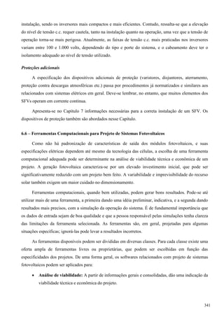instalação, sendo os inversores mais compactos e mais eficientes. Contudo, ressalta-se que a elevação
do nível de tensão c.c. requer cautela, tanto na instalação quanto na operação, uma vez que a tensão de
operação torna-se mais perigosa. Atualmente, as faixas de tensão c.c. mais praticadas nos inversores
variam entre 100 e 1.000 volts, dependendo do tipo e porte do sistema, e o cabeamento deve ter o
isolamento adequado ao nível de tensão utilizado.
Proteções adicionais
A especificação dos dispositivos adicionais de proteção (varistores, disjuntores, aterramento,
proteção contra descargas atmosféricas etc.) passa por procedimentos já normatizados e similares aos
relacionados com sistemas elétricos em geral. Deve-se lembrar, no entanto, que muitos elementos dos
SFVs operam em corrente contínua.
Apresenta-se no Capítulo 7 informações necessárias para a correta instalação de um SFV. Os
dispositivos de proteção também são abordados nesse Capítulo.
6.6 – Ferramentas Computacionais para Projeto de Sistemas Fotovoltaicos
Como não há padronização de características de saída dos módulos fotovoltaicos, e suas
especificações elétricas dependem até mesmo da tecnologia das células, a escolha de uma ferramenta
computacional adequada pode ser determinante na análise de viabilidade técnica e econômica de um
projeto. A geração fotovoltaica caracteriza-se por um elevado investimento inicial, que pode ser
significativamente reduzido com um projeto bem feito. A variabilidade e imprevisibilidade do recurso
solar também exigem um maior cuidado no dimensionamento.
Ferramentas computacionais, quando bem utilizadas, podem gerar bons resultados. Pode-se até
utilizar mais de uma ferramenta, a primeira dando uma idéia preliminar, indicativa, e a segunda dando
resultados mais precisos, com a simulação da operação do sistema. É de fundamental importância que
os dados de entrada sejam de boa qualidade e que a pessoa responsável pelas simulações tenha clareza
das limitações da ferramenta selecionada. As ferramentas são, em geral, projetadas para algumas
situações específicas; ignorá-las pode levar a resultados incorretos.
As ferramentas disponíveis podem ser divididas em diversas classes. Para cada classe existe uma
oferta ampla de ferramentas livres ou proprietárias, que podem ser escolhidas em função das
especificidades dos projetos. De uma forma geral, os softwares relacionados com projeto de sistemas
fotovoltaicos podem ser aplicados para:
 Análise de viabilidade: A partir de informações gerais e consolidadas, dão uma indicação da
viabilidade técnica e econômica do projeto.
341
 