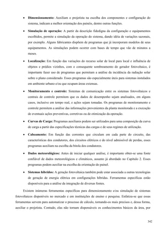  Dimensionamento: Auxiliam o projetista na escolha dos componentes e configuração do
sistema, indicam a melhor orientação dos painéis, dentre outras funções.
 Simulação de operação: A partir da descrição fidedigna da configuração e equipamentos
escolhidos, permite a simulação da operação do sistema, dando idéia de variações sazonais,
por exemplo. Alguns fabricantes dispõem de programas que já incorporam modelos de seus
equipamentos. As simulações podem ocorrer com bases de tempo que vão de minutos a
meses.
 Localização: Em função das variações do recurso solar de local para local e influência de
objetos e prédios vizinhos, com o consequente sombreamento do gerador fotovoltaico, é
importante fazer uso de programas que permitam a análise da incidência da radiação solar
sobre o plano considerado. Esses programas são especialmente úteis para sistemas instalados
em ambiente urbano e/ou que ocupam áreas extensas.
 Monitoramento e controle: Sistemas de comunicação entre os sistemas fotovoltaicos e
centrais de controle permitem que os dados de desempenho sejam analisados, em alguns
casos, inclusive em tempo real, e ações sejam tomadas. Os programas de monitoramento e
controle permitem a análise das informações provenientes da planta monitorada e a execução
de eventuais ações preventivas, corretivas ou de otimização da operação.
 Curvas de Carga: Programas auxiliares podem ser utilizados para uma composição da curva
de carga a partir das especificações técnicas das cargas e de seus regimes de utilização.
 Cabeamento: Em função das correntes que circulam em cada parte do circuito, das
características dos condutores, dos circuitos elétricos e do nível admissível de perdas, esses
programas auxiliam na escolha da bitola dos condutores.
 Dados meteorológicos: Antes de iniciar qualquer análise, é importante obter-se uma fonte
confiável de dados meteorológicos e climáticos, assunto já abordado no Capítulo 2. Esses
programas podem auxiliar na escolha da orientação do painel.
 Sistemas híbridos: A geração fotovoltaica também pode estar associada a outras tecnologias
de geração de energia elétrica em configurações híbridas. Ferramentas específicas estão
disponíveis para a análise da integração de diversas fontes.
Existem inúmeras ferramentas específicas para dimensionamento e/ou simulação de sistemas
fotovoltaicos disponíveis no mercado e em instituições de ensino e pesquisa. Enfatiza-se que essas
ferramentas servem para automatizar o processo de cálculo, tornando-os mais precisos e, dessa forma,
auxiliar o projetista. Contudo, elas não tornam dispensáveis os conhecimentos básicos da área, por
342
 