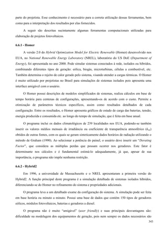 parte do projetista. Esse conhecimento é necessário para a correta utilização dessas ferramentas, bem
como para a interpretação dos resultados por elas fornecidos.
A seguir são descritas sucintamente algumas ferramentas computacionais utilizadas para
elaboração de projetos fotovoltaicos.
6.6.1 - Homer
A versão 2.0 do Hybrid Optimization Model for Electric Renewable (Homer) desenvolvido nos
EUA, no National Renewable Energy Laboratory (NREL), laboratório do US DoE (Department of
Energy), foi apresentada no ano 2000. Pode simular sistemas conectados à rede, isolados ou híbridos,
combinando diferentes tipos de geração: eólica, biogás, microturbinas, células a combustível, etc.
Também determina o rejeito de calor gerado pelo sistema, visando atender a cargas térmicas. O Homer
é muito utilizado por projetistas no Brasil para simulações de sistemas isolados pois apresenta uma
interface amigável com o usuário.
O Homer possui descrições de modelos simplificados de sistemas, realiza cálculos em base de
tempo horária para centenas de configurações, apresentando-os de acordo com o custo. Permite a
otimização de parâmetros técnicos específicos, assim como resultados detalhados de cada
configuração. Entre os resultados, o Homer apresenta gráficos de estado de carga das baterias, tensão,
energia produzida e consumida etc. ao longo do tempo de simulação, que é feita em base anual.
O programa inclui os dados climatológicos de 239 localidades nos EUA, podendo-se também
inserir os valores médios mensais de irradiância ou coeficiente de transparência atmosférico (ktm)
obtidos de outras fontes, com os quais se geram sinteticamente dados horários de radiação utilizando o
método de Graham (1990). Ao selecionar a potência do painel, o usuário deve inserir um “Derating
Factor”, que considera as múltiplas perdas que possam ocorrer nos geradores. Este fator é
determinante nos cálculos e é fundamental estimá-lo adequadamente, já que, apesar de sua
importância, o programa não impõe nenhuma restrição.
6.6.2 - Hybrid2
Em 1996, a universidade de Massachusetts e o NREL apresentaram a primeira versão do
Hybrid2. A função principal deste programa é a simulação detalhada de sistemas isolados híbridos,
diferenciando-se do Homer no refinamento do sistema e propriedades adicionais.
O programa leva a um detalhado exame da configuração do sistema. A simulação pode ser feita
em base horária ou minuto a minuto. Possui uma base de dados que contém 150 tipos de geradores
eólicos, módulos fotovoltaicos, baterias e geradores a diesel.
O programa não é muito “amigável” (user friendly) e suas principais desvantagens são:
dificuldade na modelagem dos equipamentos de geração, pois nem sempre os dados necessários são
343
 