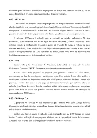 fornecidos pelo fabricante; instabilidade do programa em função dos dados de entrada, e; não há
equipe de suporte do programa ou para continuidade de desenvolvimento.
6.6.3 - RETScreen
O RetScreen é um programa de análise para projetos de energias renováveis desenvolvido como
planilha de cálculo no programa Excel da Microsoft, pelo Minister of Natural Resources do Canadá. É
um aplicativo de dimensionamento de sistemas. Este programa engloba as áreas: fotovoltaica, eólica,
pequenas centrais hidrelétricas, aquecimento solar de ar e água, biomassa e bombas geotérmicas.
O software RETScreen é utilizado para a realização de estudos preliminares. Na área
fotovoltaica, pode determinar para os três tipos básicos de aplicações (sistemas conectados à rede,
sistemas isolados e bombeamento de água) os custos de produção de energia e redução de gases
emitidos. Configurações de sistemas híbridos simples também podem ser avaliadas. Possui base de
dados de radiação para mais de 1.000 localidades no mundo, assim como dados de irradiância para
localidades remotas, através de informação de satélites.
6.6.4 - Insel
Desenvolvido pela Universidade de Oldenburg (Alemanha), o Integrated Simulation
Environment Language (INSEL), é um dos programas mais antigos no mercado.
A nova versão deste programa foi projetada para permitir a inclusão de novos blocos,
especialmente na área de aquecimento e resfriamento solar. Com a ajuda de um editor gráfico, o
usuário pode construir um diagrama de blocos para a configuração do sistema desejado. Durante esse
processo, o usuário tem acesso a um grupo de bibliotecas disponíveis, que incluem: cálculo da
radiação, de módulos, inversores, baterias, geradores eólicos e sistemas de bombeamento; além disso,
possui uma base de dados que permite conhecer valores médios mensais de irradiação de
aproximadamente 2.000 lugares.
6.6.5 - PV- Design Pro
O programa PV- Design Pro foi desenvolvido pela empresa Maui Solar Energy Software
Corporation; atualmente permite a simulação de sistemas fotovoltaicos isolados, sistemas conectados à
rede e sistemas para bombeamento.
Contém uma base de dados de radiação solar abrangendo mais de 2.000 lugares no mundo
inteiro. Permite a utilização de um programa adicional para a conversão de dados do Meteonorm.
Apresenta base de dados com informação sobre inversores, baterias e módulos.
344
 