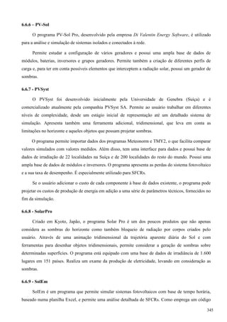6.6.6 – PV-Sol
O programa PV-Sol Pro, desenvolvido pela empresa Di Valentin Energy Software, é utilizado
para a análise e simulação de sistemas isolados e conectados à rede.
Permite estudar a configuração de vários geradores e possui uma ampla base de dados de
módulos, baterias, inversores e grupos geradores. Permite também a criação de diferentes perfis de
carga e, para ter em conta possíveis elementos que interceptem a radiação solar, possui um gerador de
sombras.
6.6.7 - PVSyst
O PVSyst foi desenvolvido inicialmente pela Universidade de Genebra (Suíça) e é
comercializado atualmente pela companhia PVSyst SA. Permite ao usuário trabalhar em diferentes
níveis de complexidade, desde um estágio inicial de representação até um detalhado sistema de
simulação. Apresenta também uma ferramenta adicional, tridimensional, que leva em conta as
limitações no horizonte e aqueles objetos que possam projetar sombras.
O programa permite importar dados dos programas Meteonorm e TMY2, o que facilita comparar
valores simulados com valores medidos. Além disso, tem uma interface para dados e possui base de
dados de irradiação de 22 localidades na Suíça e de 200 localidades do resto do mundo. Possui uma
ampla base de dados de módulos e inversores. O programa apresenta as perdas do sistema fotovoltaico
e a sua taxa de desempenho. É especialmente utilizado para SFCRs.
Se o usuário adicionar o custo de cada componente à base de dados existente, o programa pode
projetar os custos de produção de energia em adição a uma série de parâmetros técnicos, fornecidos no
fim da simulação.
6.6.8 - SolarPro
Criado em Kyoto, Japão, o programa Solar Pro é um dos poucos produtos que não apenas
considera as sombras do horizonte como também bloqueio de radiação por corpos criados pelo
usuário. Através de uma animação tridimensional da trajetória aparente diária do Sol e com
ferramentas para desenhar objetos tridimensionais, permite considerar a geração de sombras sobre
determinadas superfícies. O programa está equipado com uma base de dados de irradiância de 1.600
lugares em 151 países. Realiza um exame da produção de eletricidade, levando em consideração as
sombras.
6.6.9 - SolEm
SolEm é um programa que permite simular sistemas fotovoltaicos com base de tempo horária,
baseado numa planilha Excel, e permite uma análise detalhada de SFCRs. Como emprega um código
345
 