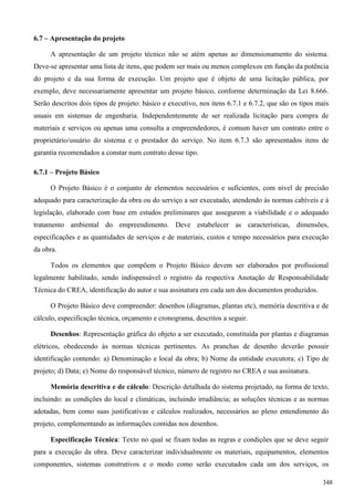 6.7 – Apresentação do projeto
A apresentação de um projeto técnico não se atém apenas ao dimensionamento do sistema.
Deve-se apresentar uma lista de itens, que podem ser mais ou menos complexos em função da potência
do projeto e da sua forma de execução. Um projeto que é objeto de uma licitação pública, por
exemplo, deve necessariamente apresentar um projeto básico, conforme determinação da Lei 8.666.
Serão descritos dois tipos de projeto: básico e executivo, nos itens 6.7.1 e 6.7.2, que são os tipos mais
usuais em sistemas de engenharia. Independentemente de ser realizada licitação para compra de
materiais e serviços ou apenas uma consulta a empreendedores, é comum haver um contrato entre o
proprietário/usuário do sistema e o prestador do serviço. No item 6.7.3 são apresentados itens de
garantia recomendados a constar num contrato desse tipo.
6.7.1 – Projeto Básico
O Projeto Básico é o conjunto de elementos necessários e suficientes, com nível de precisão
adequado para caracterização da obra ou do serviço a ser executado, atendendo às normas cabíveis e à
legislação, elaborado com base em estudos preliminares que assegurem a viabilidade e o adequado
tratamento ambiental do empreendimento. Deve estabelecer as características, dimensões,
especificações e as quantidades de serviços e de materiais, custos e tempo necessários para execução
da obra.
Todos os elementos que compõem o Projeto Básico devem ser elaborados por profissional
legalmente habilitado, sendo indispensável o registro da respectiva Anotação de Responsabilidade
Técnica do CREA, identificação do autor e sua assinatura em cada um dos documentos produzidos.
O Projeto Básico deve compreender: desenhos (diagramas, plantas etc), memória descritiva e de
cálculo, especificação técnica, orçamento e cronograma, descritos a seguir.
Desenhos: Representação gráfica do objeto a ser executado, constituída por plantas e diagramas
elétricos, obedecendo às normas técnicas pertinentes. As pranchas de desenho deverão possuir
identificação contendo: a) Denominação e local da obra; b) Nome da entidade executora; c) Tipo de
projeto; d) Data; e) Nome do responsável técnico, número de registro no CREA e sua assinatura.
Memória descritiva e de cálculo: Descrição detalhada do sistema projetado, na forma de texto,
incluindo: as condições do local e climáticas, incluindo irradiância; as soluções técnicas e as normas
adotadas, bem como suas justificativas e cálculos realizados, necessários ao pleno entendimento do
projeto, complementando as informações contidas nos desenhos.
Especificação Técnica: Texto no qual se fixam todas as regras e condições que se deve seguir
para a execução da obra. Deve caracterizar individualmente os materiais, equipamentos, elementos
componentes, sistemas construtivos e o modo como serão executados cada um dos serviços, os
348
 