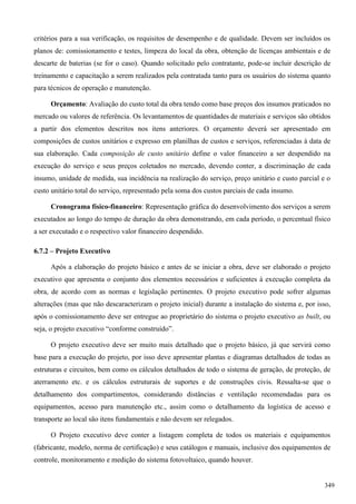 critérios para a sua verificação, os requisitos de desempenho e de qualidade. Devem ser incluídos os
planos de: comissionamento e testes, limpeza do local da obra, obtenção de licenças ambientais e de
descarte de baterias (se for o caso). Quando solicitado pelo contratante, pode-se incluir descrição de
treinamento e capacitação a serem realizados pela contratada tanto para os usuários do sistema quanto
para técnicos de operação e manutenção.
Orçamento: Avaliação do custo total da obra tendo como base preços dos insumos praticados no
mercado ou valores de referência. Os levantamentos de quantidades de materiais e serviços são obtidos
a partir dos elementos descritos nos itens anteriores. O orçamento deverá ser apresentado em
composições de custos unitários e expresso em planilhas de custos e serviços, referenciadas à data de
sua elaboração. Cada composição de custo unitário define o valor financeiro a ser despendido na
execução do serviço e seus preços coletados no mercado, devendo conter, a discriminação de cada
insumo, unidade de medida, sua incidência na realização do serviço, preço unitário e custo parcial e o
custo unitário total do serviço, representado pela soma dos custos parciais de cada insumo.
Cronograma físico-financeiro: Representação gráfica do desenvolvimento dos serviços a serem
executados ao longo do tempo de duração da obra demonstrando, em cada período, o percentual físico
a ser executado e o respectivo valor financeiro despendido.
6.7.2 – Projeto Executivo
Após a elaboração do projeto básico e antes de se iniciar a obra, deve ser elaborado o projeto
executivo que apresenta o conjunto dos elementos necessários e suficientes à execução completa da
obra, de acordo com as normas e legislação pertinentes. O projeto executivo pode sofrer algumas
alterações (mas que não descaracterizam o projeto inicial) durante a instalação do sistema e, por isso,
após o comissionamento deve ser entregue ao proprietário do sistema o projeto executivo as built, ou
seja, o projeto executivo “conforme construído”.
O projeto executivo deve ser muito mais detalhado que o projeto básico, já que servirá como
base para a execução do projeto, por isso deve apresentar plantas e diagramas detalhados de todas as
estruturas e circuitos, bem como os cálculos detalhados de todo o sistema de geração, de proteção, de
aterramento etc. e os cálculos estruturais de suportes e de construções civis. Ressalta-se que o
detalhamento dos compartimentos, considerando distâncias e ventilação recomendadas para os
equipamentos, acesso para manutenção etc., assim como o detalhamento da logística de acesso e
transporte ao local são itens fundamentais e não devem ser relegados.
O Projeto executivo deve conter a listagem completa de todos os materiais e equipamentos
(fabricante, modelo, norma de certificação) e seus catálogos e manuais, inclusive dos equipamentos de
controle, monitoramento e medição do sistema fotovoltaico, quando houver.
349
 