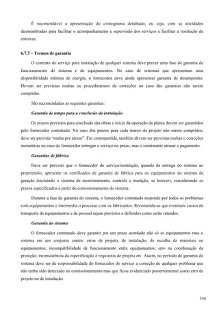 É recomendável a apresentação do cronograma detalhado, ou seja, com as atividades
desmembradas para facilitar o acompanhamento e supervisão dos serviços e facilitar a resolução de
entraves.
6.7.3 – Termos de garantia
O contrato de serviço para instalação de qualquer sistema deve prever uma fase de garantia de
funcionamento do sistema e de equipamentos. No caso de sistemas que apresentam uma
disponibilidade mínima de energia, o fornecedor deve ainda apresentar garantia de desempenho.
Devem ser previstas multas ou procedimentos de correções no caso das garantias não serem
cumpridas.
São recomendadas as seguintes garantias:
Garantia de tempo para a conclusão da instalação
Os prazos previstos para conclusão das obras e inicio da operação da planta devem ser garantidos
pelo fornecedor contratado. No caso dos prazos para cada marco do projeto não serem cumpridos,
deve ser prevista “multa por atraso”. Em contrapartida, também devem ser previstas multas e correções
monetárias no caso do fornecedor entregar o serviço no prazo, mas o contratante atrasar o pagamento.
Garantias de fábrica
Deve ser previsto que o fornecedor do serviço/instalação, quando da entrega do sistema ao
proprietário, apresente os certificados de garantia de fábrica para os equipamentos do sistema de
geração (incluindo o sistema de monitoramento, controle e medição, se houver), considerando os
prazos especificados a partir do comissionamento do sistema.
Durante a fase de garantia do sistema, o fornecedor contratado responde por todos os problemas
com equipamentos e intermedia o processo com os fabricantes. Recomenda-se que eventuais custos de
transporte de equipamentos e de pessoal sejam previstos e definidos como serão rateados.
Garantia do sistema
O fornecedor contratado deve garantir por um prazo acordado não só os equipamentos mas o
sistema em seu conjunto contra: erros de projeto, de instalação, de escolha de materiais ou
equipamentos; incompatibilidade de funcionamento entre equipamentos; erro na coordenação da
proteção; inconsistência da especificação e requisitos de projeto etc. Assim, no período de garantia do
sistema deve ser de responsabilidade do fornecedor do serviço a correção de qualquer problema que
não tenha sido detectado no comissionamento mas que ficou evidenciado posteriormente como erro de
projeto ou de instalação.
350
 