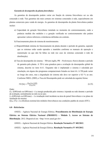 Garantia de desempenho da planta fotovoltaica
As garantias de desempenho podem variar em função do sistema fotovoltaico ser ou não
conectado à rede. Tais garantias são mais comuns em sistemas conectados à rede, especialmente em
plantas comerciais para venda de energia. As garantias de desempenho da planta fotovoltaica podem
incluir:
a) Capacidade de geração fotovoltaica instalada no momento do comissionamento, onde a
potência medida dos módulos e a geração verificada no comissionamento não podem
apresentar valores inferiores a tolerâncias definidas em contrato.
b) Funcionamento pleno do sistema de monitoramento.
c) Disponibilidade mínima de funcionamento da planta durante o período de garantia, supondo
que os sistemas estão sendo operados e mantidos conforme os manuais de operação e
manutenção ou que não há faltas na rede (no caso de sistemas conectado à rede de
distribuição).
d) Taxa de desempenho do sistema – TD (em inglês, PR – Performance Ratio) durante o período
de garantia pela planta. A TD é uma grandeza para a avaliação do desempenho global do
sistema, descrita no item 6.4.1. Enquanto não é implantado o sistema é calculada por
simulação, em alguns dos programas computacionais listados no item 6.6. A TD pode variar
ao longo dos anos, mas a degradação do sistema não deve ser superior a 0,5 % ao ano.
Conforme NREL (2005), a Taxa de Desempenho pode ser calculada da seguinte forma:
(6.35)
Onde:
EFV (kWh/mês ou kWh/ano) - é a energia produzida pelo sistema e injetada na rede durante o período
de avaliação, normalmente no mês ou no ano;
IrT (kWh/mês ou kWh/ano) - é a irradiação total incidente na área do painel fotovoltaico e no plano de
instalação do mesmo;
EfSTC (%) - é a eficiência nominal dos módulos fotovoltaicos nas condições padrão de ensaio (STC).
6.8 – Referências
ANEEL - Agência Nacional de Energia Elétrica. Procedimentos de Distribuição de Energia
Elétrica no Sistema Elétrico Nacional (PRODIST) - Módulo 3, Acesso ao Sistema de
Distribuição. 2012. Disponível em: <http://www.aneel.gov.br>.
ANEEL - Agência Nacional de Energia Elétrica. Resolução Normativa Nº 482/2012.
ANEEL - Agência Nacional de Energia Elétrica. Resolução Normativa Nº 493/2012.
351
 