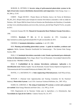 BURGER, B.; RÜTHER, R. Inverter sizing of grid-connected photovoltaic systems in the
light of local solar resource distribution characteristics and temperature. Solar Energy, Issue 1, v.
80, 2006. p. 32-45.
CERON – Pregão 043/2012 - Projeto Basico do Parintins Anexo_I do Termo de Referência
PE_043_2012. (Projeto básico para licitação de sistemas fotovoltaicos conectados a rede na cidade de
Parintins, AM. Projeto P&D de Smart Grid em Parintins das Distribuidoras da Eletrobras.) Consultado
em http://www.eletrobrasrondonia.com/www/cfms_licit/cons_edt.cfm?tipo=Preg%C3%A3o, em junho
de 2013.
Comissión Europea DG XII, Manual de Energización Rural Mediante Energia Fotovoltaica,
1996.
CONFEA. Resolução Nº 361, de 10 de dezembro de 1991. Consultada em
http://normativos.confea.org.br/downloads/0361-91.pdf, em dezembro de 2013.
CREDER, H. Instalações hidráulicas e sanitárias. 6. ed. LTC, 2006.
DGS. Planning and installing photovoltaic systems - A guide for installers, architects and
engineers. Berlin, German: Deutsche Gesellschaft fur Sonnenenergie - The German Solar Energy
Society, 2008.
DIAS, J. B. Instalação fotovoltaica conectada à rede: Estudo experimental para otimização
do fator de dimensionamento. Porto Alegre, Brasil: Tese de Doutorado, Universidade Federal do Rio
Grande do Sul - PROMEC/UFRGS, 2006.
DIAZ, P. Confiabilidad de los sistemas fotovoltaicos autônomos: Aplicación a la
electrificación rural. Madrid, España: Tese de Doutorado, Escuela Técnica Superior de Ingenieros de
Telecomunicación del Universidad Politécnica de Madrid, 2003. 209 p.
DUFFIE, J. A.; BACKMAN, W. A. Solar engineering of thermal process. Jonh Wiley & Sons,
1991.
DUNLOP, J. (National Joint Apprenticeship and Training Committee for the Electrical
Industry). Photovoltaic Systems. 1a ed. USA: American Technical Publishers, Inc., 2007. 452 p.
EGIDO, M.; LORENZO, E. The sizing of stand-alone PV-systems: a review and a proposed
new method. Solar Energy Materials and Solar Cells, v. 26, 1992. p. 51-69.
FAO, Organización de las Naciones Unidas para la Agricultura y la Alimentación, Las
Necessidades de Água de los Cultivos - Caderno Técnico No. 24, 1977.
352
 