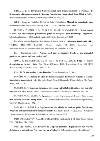 FILHO, G. F. P. Ferramenta Computacional para Dimensionamento e Avaliação de
desempenho e Dimensionamento de Sistemas Fotovoltaicos Conectados à Rede Elétrica. Belém,
Brasil: Dissertação de Mestrado, Universidade Federal do Pará, 2012.
GTEF - Grupo de Trabalho de Energia Solar Fotovoltaica. Manual de engenharia para
sistemas fotovoltaicos (diversos autores). 2. ed. GTEF- CRESESB/CEPEL, 1999.
HUSSIN, M. Z.; OMAR, A. M.; ZAIN, Z. M.; SHAARI, S.; ZAINUDDIN, H. Design impact
of 6.08 kWp grid-connected photovoltaic system at Malaysia Green Technology Corporation.
International Journal of Electrical and Electronic Systems Research, v. 5, 2012.
IBRAOP - Instituto Brasileiro de Auditoria de Obras Públicas. Orientação Técnica OT - IBR
001/2006: PROJETO BÁSICO. Primeira edição: 07/11/2006. Consultada em
http://www.ibraop.org.br/media/orientacao_tecnica.pdf, em dezembro de 2013.
IEA - International Energy Agency. Cost and performance trends in grid-connected
photovoltaic systems and case studies. 2007.
JIANG, Z.; BRUNDLINGER, R.; BETTS, T. R.; GOTTSCHALG, R. Effect of module
degradation on inverter sizing. San Diego, California, USA: Proceedings of the 33th IEEE
Photovoltaic Specialists Conference, 2008. p. 1-6.
KNAUPP, W. Optimizing System Planning. Photon International, 9, 2003.
MACÊDO, W. N. Análise do fator de dimensionamento do inversor aplicado a sistemas
fotovoltaicos conectados à rede. São Paulo, Brasil: Tese de Doutorado, Universidade de São Paulo.
Brasil, 2006. 183 p.
MACÊDO, W. N. Estudo de sistemas de geração de eletricidade utilizando as energias solar
fotovoltaica e eólica. Belém, Brasil: Dissertação de Mestrado, Universidade Federal do Pará, 2002.
MACÊDO, W. N.; ZILLES, R. Operational results of grid-connected photovoltaic system
with different inverter's sizing factors (ISF). Progress in Photovoltaics: Research and Applications,
Issue 4, v. 15, 2007. p. 337-352.
MARINI, J. A.; ROSSI, L. A. Suprimento de eletricidade por meio de painel fotovoltaico:
Programa computacional para dimensionamento. São Paulo, Brasil: V CLAGTEE - Congresso
Latino Americano de Geração e Transmissão de Energia Elétrica, 2003.
MESSENGER, R.; VENTRE, J. Photovoltaic systems engineering. 2. ed. Boca Raton, Florida,
USA: CRC Press LLC, 2000.
MME-ELETROBRAS-EPE. Relatório do Grupo de Trabalho - Especificações dos Projetos
de Referência no âmbito do Programa Luz para Todos. 2013. (Relatório restrito, não publicado)
353
 