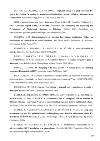 NOTTON, G.; LAZAROV, V.; STOYANOV, L. Optimal sizing of a grid-connected PV
system for various PV module technologies and inclinations, inverter efficiency characteristics
and locations. Renewable Energy, Issue 2, v. 35, 2010. p. 541-554.
NREL - National Renewable Energy Laboratory (Pless, S.; Deru M.; Torcellini, P.; Hayter, S.).
2005. Technical Report NREL/TP-550-38603 Procedure for Measuring and Reporting the
Performance of Photovoltaic Systems in Buildings. October 2005. Consultado em
http://www.nrel.gov/docs/fy06osti/38603.pdf, em dezembro de 2013.
OLIVEIRA, S. H. Dimensionamento de sistemas fotovoltaicos autônomos: Ênfase na
eletrificação de residências de baixo consumo. São Paulo, Brasil: Dissertação de Mestrado,
Universidade de São Paulo, 1997.
PEREIRA, E. B.; MARTINS, F. R.; ABREU, S. L. D.; RÜTHER, R. Atlas Brasileiro de
Energia Solar. São José dos Campos, Brasil: INPE, 2006.
PINHO, J. T.; BARBOSA, C. F. O.; PEREIRA, E. J. S.; SOUZA, H. M. S.; BLASQUES, L. C.
M.; GALHARDO, M. A. B.; MACÊDO, W. N. Sistemas híbridos - Soluções energéticas para a
Amazônia. 1. ed. Brasília, Brasil: Ministério de Minas e Energia, 2008. 396 p.
PRASAD, D.; SNOW, M. Designing with solar power - A source Book for Building
Integrated Photovoltaics (BIPV). Australia: Images Publishing, 2005.
PROCEL, PROCEL INFO: Dicas de economia de energia, Tabela de estimativa de consumo de
eletrodomésticos, consultada em http://www.procelinfo.com.br/main.asp?View={E6BC2A5F-E787-
48AF-B485-439862B17000}, em 9 de janeiro de 2014.
PROGRAMA ALTENER. Energia Fotovoltaica – manual sobre tecnologias, projecto e
instalação. Projeto GREENPRO. Portugal. Janeiro de 2004.
RUTHER, R.; DEL CUETO, J.; TAMIZH-MANI, G.; MONTENEGRO, A. A.; RUMMEL, S.;
ANDERBERG, A.; VON ROEDERN, B. Performance test of amorphous silicon modules in
different climates - year four: Progress in understanding exposure history stabilization effects.
San Diego, California, USA: Proceedings of the 33th IEEE Photovoltaic Specialists Conference, 2008.
RUTHER, R.; NASCIMENTO, L.; JUNIOR, J. U.; PFITSCHER, P.; VIANA, T. Long-term
performance of the first grid-connected, building-integrated, thin-film amorphous silicon PV
installation in Brazil. Honolulu, HI, USA: Proceedings of the 35th IEEE Photovoltaic Specialists
Conference, 2010a.
RUTHER, R.; NASCIMENTO, L.; URBANETZ, J. Performance assessment of a
microcrystalline Si PV installation in a warm climate. Honolulu, HI, USA: Proceedings of the 35th
IEEE Photovoltaic Specialists Conference, 2010b.
354
 