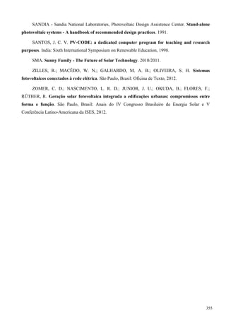SANDIA - Sandia National Laboratories, Photovoltaic Design Assistence Center. Stand-alone
photovoltaic systems - A handbook of recommended design practices. 1991.
SANTOS, J. C. V. PV-CODE: a dedicated computer program for teaching and research
purposes. India: Sixth International Symposium on Renewable Education, 1998.
SMA. Sunny Family - The Future of Solar Technology. 2010/2011.
ZILLES, R.; MACÊDO, W. N.; GALHARDO, M. A. B.; OLIVEIRA, S. H. Sistemas
fotovoltaicos conectados à rede elétrica. São Paulo, Brasil: Oficina de Texto, 2012.
ZOMER, C. D.; NASCIMENTO, L. R. D.; JUNIOR, J. U.; OKUDA, B.; FLORES, F.;
RÜTHER, R. Geração solar fotovoltaica integrada a edificações urbanas: compromissos entre
forma e função. São Paulo, Brasil: Anais do IV Congresso Brasileiro de Energia Solar e V
Conferência Latino-Americana da ISES, 2012.
355
 