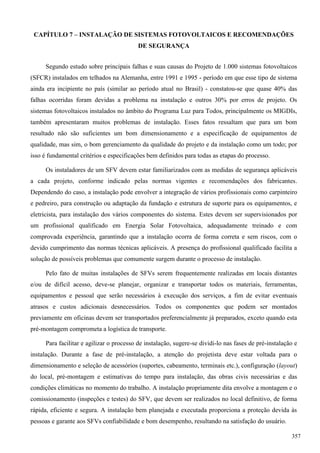 CAPÍTULO 7 – INSTALAÇÃO DE SISTEMAS FOTOVOLTAICOS E RECOMENDAÇÕES
DE SEGURANÇA
Segundo estudo sobre principais falhas e suas causas do Projeto de 1.000 sistemas fotovoltaicos
(SFCR) instalados em telhados na Alemanha, entre 1991 e 1995 - período em que esse tipo de sistema
ainda era incipiente no país (similar ao período atual no Brasil) - constatou-se que quase 40% das
falhas ocorridas foram devidas a problema na instalação e outros 30% por erros de projeto. Os
sistemas fotovoltaicos instalados no âmbito do Programa Luz para Todos, principalmente os MIGDIs,
também apresentaram muitos problemas de instalação. Esses fatos ressaltam que para um bom
resultado não são suficientes um bom dimensionamento e a especificação de equipamentos de
qualidade, mas sim, o bom gerenciamento da qualidade do projeto e da instalação como um todo; por
isso é fundamental critérios e especificações bem definidos para todas as etapas do processo.
Os instaladores de um SFV devem estar familiarizados com as medidas de segurança aplicáveis
a cada projeto, conforme indicado pelas normas vigentes e recomendações dos fabricantes.
Dependendo do caso, a instalação pode envolver a integração de vários profissionais como carpinteiro
e pedreiro, para construção ou adaptação da fundação e estrutura de suporte para os equipamentos, e
eletricista, para instalação dos vários componentes do sistema. Estes devem ser supervisionados por
um profissional qualificado em Energia Solar Fotovoltaica, adequadamente treinado e com
comprovada experiência, garantindo que a instalação ocorra de forma correta e sem riscos, com o
devido cumprimento das normas técnicas aplicáveis. A presença do profissional qualificado facilita a
solução de possíveis problemas que comumente surgem durante o processo de instalação.
Pelo fato de muitas instalações de SFVs serem frequentemente realizadas em locais distantes
e/ou de difícil acesso, deve-se planejar, organizar e transportar todos os materiais, ferramentas,
equipamentos e pessoal que serão necessários à execução dos serviços, a fim de evitar eventuais
atrasos e custos adicionais desnecessários. Todos os componentes que podem ser montados
previamente em oficinas devem ser transportados preferencialmente já preparados, exceto quando esta
pré-montagem comprometa a logística de transporte.
Para facilitar e agilizar o processo de instalação, sugere-se dividi-lo nas fases de pré-instalação e
instalação. Durante a fase de pré-instalação, a atenção do projetista deve estar voltada para o
dimensionamento e seleção de acessórios (suportes, cabeamento, terminais etc.), configuração (layout)
do local, pré-montagem e estimativas do tempo para instalação, das obras civis necessárias e das
condições climáticas no momento do trabalho. A instalação propriamente dita envolve a montagem e o
comissionamento (inspeções e testes) do SFV, que devem ser realizados no local definitivo, de forma
rápida, eficiente e segura. A instalação bem planejada e executada proporciona a proteção devida às
pessoas e garante aos SFVs confiabilidade e bom desempenho, resultando na satisfação do usuário.
357
 