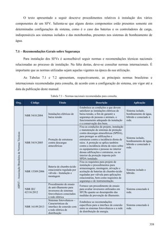 O texto apresentado a seguir descreve procedimentos relativos à instalação dos vários
componentes de um SFV. Salienta-se que alguns destes componentes estão presentes somente em
determinadas configurações de sistema, como é o caso das baterias e os controladores de carga,
indispensáveis aos sistemas isolados e das motobombas, presentes nos sistemas de bombeamento de
água.
7.1 – Recomendações Gerais sobre Segurança
Para instalação dos SFVs é aconselhável seguir normas e recomendações técnicas nacionais
relacionadas ao processo de instalação. Na falta destas, deve-se consultar normas internacionais. É
importante que as normas utilizadas sejam aquelas vigentes na época da sua utilização.
As Tabelas 7.1 e 7.2 apresentam, respectivamente, as principais normas brasileiras e
internacionais recomendadas para consulta, de acordo com a configuração do sistema, em vigor até a
data da publicação deste manual.
Tabela 7.1 – Normas nacionais recomendadas para consulta.
Org. Código Título Descrição Aplicação
ABNT-AssociaçãoBrasileiradeNormasTécnicas
NBR 5410:2004
Instalações elétricas de
baixa tensão
Estabelece as condições a que devem
satisfazer as instalações elétricas de
baixa tensão, a fim de garantir a
segurança de pessoas e animais, o
funcionamento adequado da instalação
e a conservação dos bens.
Sistema isolado,
bombeamento de água,
híbrido e conectado à
rede.
NBR 5419:2005
Proteção de estruturas
contra descargas
atmosféricas
Fixa as condições de projeto, instalação
e manutenção de sistemas de proteção
contra descargas atmosféricas (SPDA),
para proteger as edificações e
estruturas contra a incidência direta de
raios. A proteção se aplica também
contra a incidência direta de raios sobre
os equipamentos e pessoas no interior
dessas edificações e estruturas, ou no
interior da proteção imposta pelo
SPDA instalado.
Sistema isolado,
bombeamento de água,
híbrido e conectado à
rede.
NBR 15389:2006
Bateria de chumbo-ácido
estacionária regulada por
válvula - Instalação e
montagem
Fixa os requisitos para projeto de
instalação e procedimentos para
armazenagem, montagem, ativação e
aceitação de baterias de chumbo-ácido
reguladas por válvula para aplicações
estacionárias, bem como requisitos de
segurança e de instrumentação.
Sistema isolado e
híbrido.
NBR IEC
62116:2012
Procedimento de ensaio
de anti-ilhamento para
inversores de sistemas
fotovoltaicos conectados
à rede elétrica
Fornece um procedimento de ensaio
para avaliar inversores utilizados em
SFCRs quanto ao desempenho das
medidas de prevenção de ilhamento.
Sistema conectado à
rede.
NBR 16149:2013
Sistemas fotovoltaicos –
Características da
interface de conexão com
a rede elétrica de
distribuição
Estabelece as recomendações
específicas para a interface de conexão
entre os sistemas fotovoltaicos e a rede
de distribuição de energia.
Sistema conectado à
rede.
358
 
