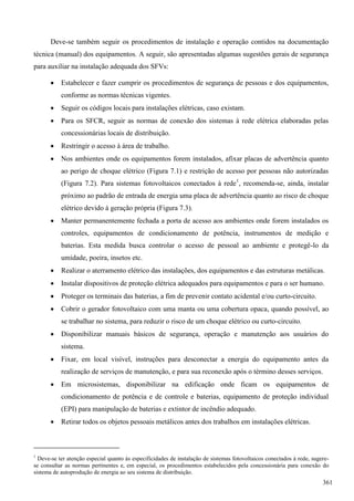 Deve-se também seguir os procedimentos de instalação e operação contidos na documentação
técnica (manual) dos equipamentos. A seguir, são apresentadas algumas sugestões gerais de segurança
para auxiliar na instalação adequada dos SFVs:
 Estabelecer e fazer cumprir os procedimentos de segurança de pessoas e dos equipamentos,
conforme as normas técnicas vigentes.
 Seguir os códigos locais para instalações elétricas, caso existam.
 Para os SFCR, seguir as normas de conexão dos sistemas à rede elétrica elaboradas pelas
concessionárias locais de distribuição.
 Restringir o acesso à área de trabalho.
 Nos ambientes onde os equipamentos forem instalados, afixar placas de advertência quanto
ao perigo de choque elétrico (Figura 7.1) e restrição de acesso por pessoas não autorizadas
(Figura 7.2). Para sistemas fotovoltaicos conectados à rede1
, recomenda-se, ainda, instalar
próximo ao padrão de entrada de energia uma placa de advertência quanto ao risco de choque
elétrico devido à geração própria (Figura 7.3).
 Manter permanentemente fechada a porta de acesso aos ambientes onde forem instalados os
controles, equipamentos de condicionamento de potência, instrumentos de medição e
baterias. Esta medida busca controlar o acesso de pessoal ao ambiente e protegê-lo da
umidade, poeira, insetos etc.
 Realizar o aterramento elétrico das instalações, dos equipamentos e das estruturas metálicas.
 Instalar dispositivos de proteção elétrica adequados para equipamentos e para o ser humano.
 Proteger os terminais das baterias, a fim de prevenir contato acidental e/ou curto-circuito.
 Cobrir o gerador fotovoltaico com uma manta ou uma cobertura opaca, quando possível, ao
se trabalhar no sistema, para reduzir o risco de um choque elétrico ou curto-circuito.
 Disponibilizar manuais básicos de segurança, operação e manutenção aos usuários do
sistema.
 Fixar, em local visível, instruções para desconectar a energia do equipamento antes da
realização de serviços de manutenção, e para sua reconexão após o término desses serviços.
 Em microsistemas, disponibilizar na edificação onde ficam os equipamentos de
condicionamento de potência e de controle e baterias, equipamento de proteção individual
(EPI) para manipulação de baterias e extintor de incêndio adequado.
 Retirar todos os objetos pessoais metálicos antes dos trabalhos em instalações elétricas.
1
Deve-se ter atenção especial quanto às especificidades de instalação de sistemas fotovoltaicos conectados à rede, sugere-
se consultar as normas pertinentes e, em especial, os procedimentos estabelecidos pela concessionária para conexão do
sistema de autoprodução de energia ao seu sistema de distribuição.
361
 