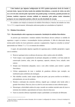 Cabe lembrar que algumas configurações de SFVs podem apresentar níveis de tensão e
corrente letais. Apesar da baixa tensão dos módulos fotovoltaicos, a conexão de vários em série
ou o erro de uma conexão pode representar um grande perigo. As baterias, quando presentes no
sistema, também requerem extremo cuidado no manuseio, pois podem conter elementos
perigosos em sua composição química, além de sua alta densidade de energia.
Os cuidados com relação ao manuseio de módulos fotovoltaicos e baterias são tratados nos itens
7.2.1 e 7.3.1, respectivamente. Informações adicionais podem ser consultadas no Capítulo 8.
7.2 – Módulos Fotovoltaicos
7.2.1 – Recomendações sobre segurança no manuseio e instalação de módulos fotovoltaicos
As pessoas que manuseiam e instalam módulos fotovoltaicos devem conhecer as medidas de
segurança e seguir as normas e recomendações técnicas pertinentes. A falta de observação dessas
normas pode resultar em riscos potenciais a pessoas e equipamentos. Sugere-se consultar as normas2
apresentadas nas Tabelas 7.1. e 7.2 e os manuais dos módulos.
A seguir, são apresentadas algumas sugestões de segurança para o trabalho apropriado e seguro
com os módulos:
 Remover quaisquer joias ou adereços do pescoço, mãos e pulsos antes do trabalho.
 Vestir roupas e usar equipamentos de proteção adequados ao trabalho e em bom estado de
conservação (camisa, calça, cinto de segurança, capacete, máscara, luvas, calçado, entre
outros).
 Sempre usar ferramentas adequadas, secas e com cabos isolados, para montar o gerador
fotovoltaico.
 Utilizar equipamentos de teste e medição de grandezas elétricas (por exemplo, um
multímetro) para conferência da montagem.
 Não trabalhar sozinho, tendo sempre alguém por perto, que possa auxiliar na atividade e,
principalmente, em caso de acidentes.
 Durante a realização das conexões elétricas, impedir que a radiação solar incida sobre o
gerador fotovoltaico. Para isso, deve-se cobri-lo com uma manta ou outra cobertura opaca.
 Descarregar a eletricidade estática do corpo, tocando um condutor aterrado antes de tocar os
terminais dos módulos, especialmente em locais e dias de clima seco.
 Fazer as conexões elétricas respeitando sempre a polaridade e as instruções do fabricante.
2
Antes de iniciar a consulta das normas elencadas, deve-se atentar à configuração do sistema e à forma de instalação do
gerador fotovoltaico.
363
 